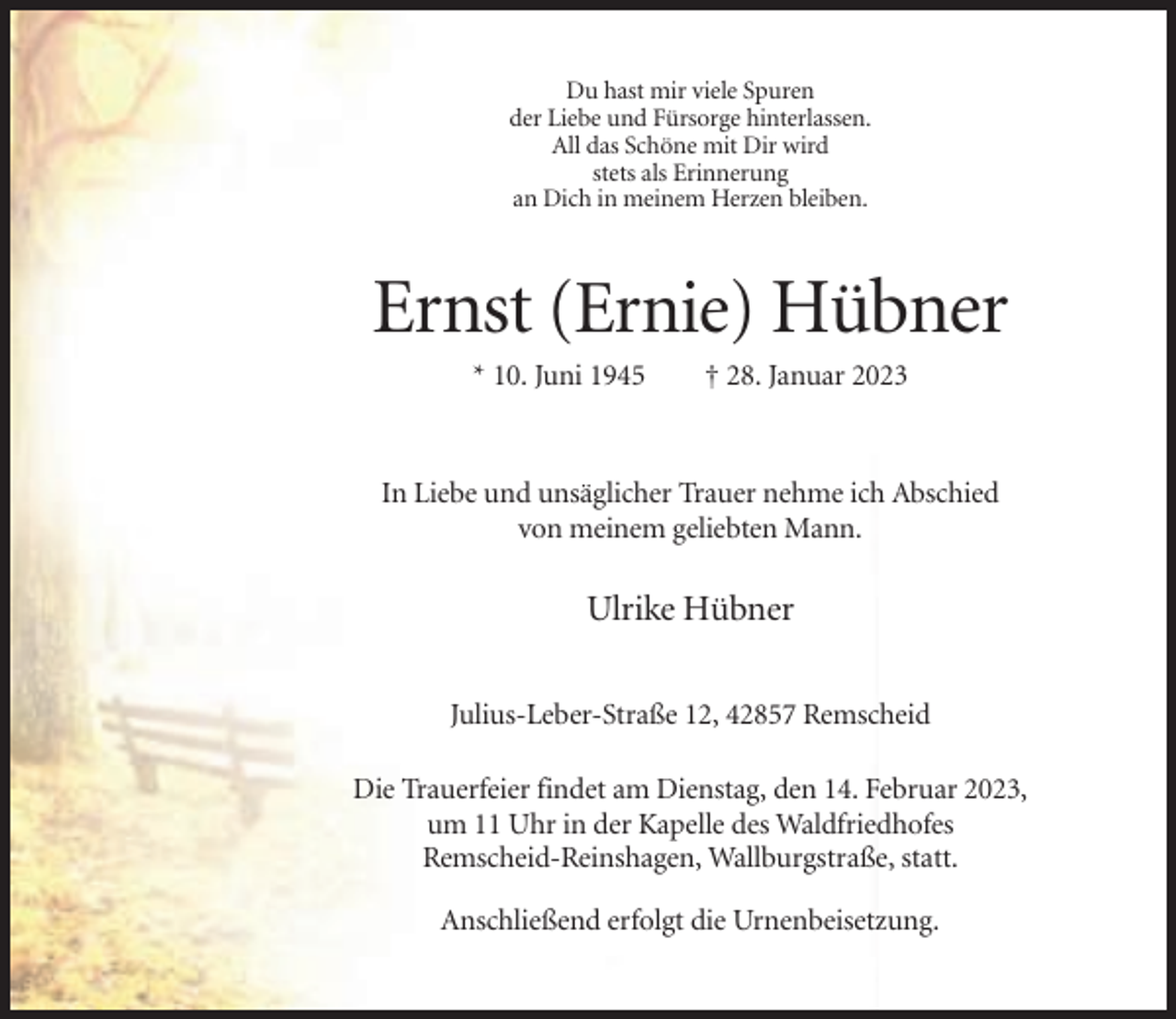 <p>Du hast mir viele Spuren<br />der Liebe und Fürsorge hinterlassen.<br />All das Schöne mit Dir wird<br />stets als Erinnerung<br />an Dich in meinem Herzen bleiben.</p><p>Ernst (Ernie) Hübner<br />* 10. Juni 1945</p><p>† 28. Januar 2023</p><p>In Liebe und unsäglicher Trauer nehme ich Abschied<br />von meinem geliebten Mann.</p><p>Ulrike Hübner<br />Julius-Leber-Straße 12, 42857 Remscheid<br />Die Trauerfeier findet am Dienstag, den 14. Februar 2023,<br />um 11 Uhr in der Kapelle des Waldfriedhofes<br />Remscheid-Reinshagen, Wallburgstraße, statt.<br />Anschließend erfolgt die Urnenbeisetzung.</p>