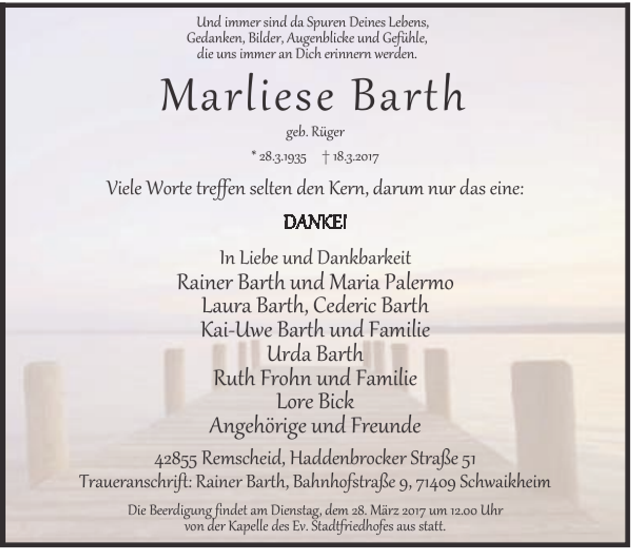 <p>Und immer sind da Spuren Deines Lebens,<br />Gedanken, Bilder, Augenblicke und Gefühle,<br />die uns immer an Dich erinnern werden.</p><p>Marliese Barth<br />geb. Rüger<br />* 28.3.1935 † 18.3.2017</p><p>Viele Worte treffen selten den Kern, darum nur das eine:<br />DANKE!<br />In Liebe und Dankbarkeit</p><p>Rainer Barth und Maria Palermo<br />Laura Barth, Cederic Barth<br />Kai-Uwe Barth und Familie<br />Urda Barth<br />Ruth Frohn und Familie<br />Lore Bick<br />Angehörige und Freunde</p><p>42855 Remscheid, Haddenbrocker Straße 51</p><p>Traueranschrift: Rainer Barth, Bahnhofstraße 9, 71409 Schwaikheim<br />Die Beerdigung findet am Dienstag, dem 28. März 2017 um 12.00 Uhr<br />von der Kapelle des Ev. Stadtfriedhofes aus statt.</p>