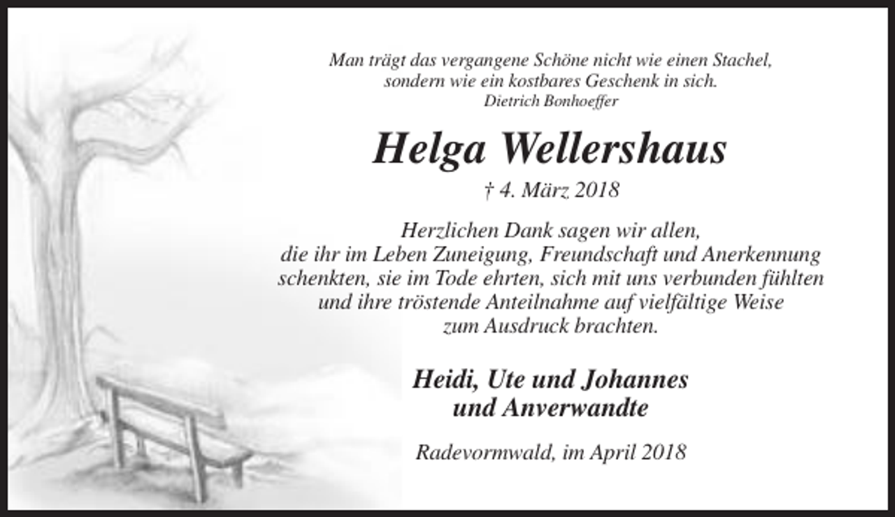 <p>Man trägt das vergangene Schöne nicht wie einen Stachel,<br />sondern wie ein kostbares Geschenk in sich.<br />Dietrich Bonhoeffer</p><p>Helga Wellershaus<br />† 4. März 2018<br />Herzlichen Dank sagen wir allen,<br />die ihr im Leben Zuneigung, Freundschaft und Anerkennung<br />schenkten, sie im Tode ehrten, sich mit uns verbunden fühlten<br />und ihre tröstende Anteilnahme auf vielfältige Weise<br />zum Ausdruck brachten.</p><p>Heidi, Ute und Johannes<br />und Anverwandte<br />Radevormwald, im April 2018</p>