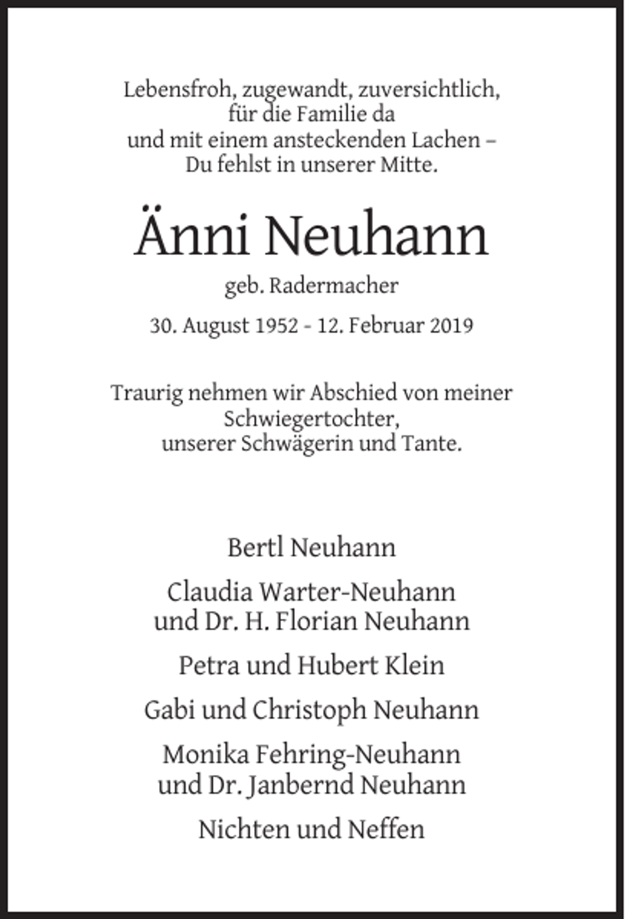 <p>Lebensfroh, zugewandt, zuversichtlich,<br />für die Familie da<br />und mit einem ansteckenden Lachen –<br />Du fehlst in unserer Mitte.</p><p>Änni Neuhann<br />geb. Radermacher<br />30. August 1952 - 12. Februar 2019<br />Traurig nehmen wir Abschied von meiner<br />Schwiegertochter,<br />unserer Schwägerin und Tante.</p><p>Bertl Neuhann<br />Claudia Warter-Neuhann<br />und Dr. H. Florian Neuhann<br />Petra und Hubert Klein<br />Gabi und Christoph Neuhann<br />Monika Fehring-Neuhann<br />und Dr. Janbernd Neuhann<br />Nichten und Neffen</p>