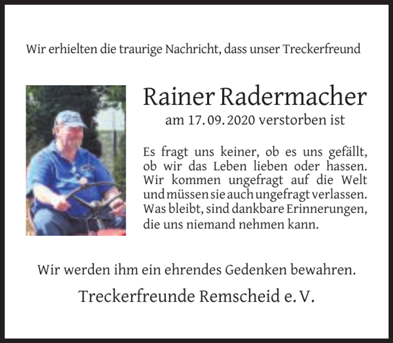 <p>Wir erhielten die traurige Nachricht, dass unser Treckerfreund</p><p>Rainer Radermacher<br />am 17. 09. 2020 verstorben ist</p><p>Es fragt uns keiner, ob es uns gefällt,<br />ob wir das Leben lieben oder hassen.<br />Wir kommen ungefragt auf die Welt<br />und müssen sie auch ungefragt verlassen.<br />Was bleibt, sind dankbare Erinnerungen,<br />die uns niemand nehmen kann.</p><p>Wir werden ihm ein ehrendes Gedenken bewahren.</p><p>Treckerfreunde Remscheid e. V.</p>