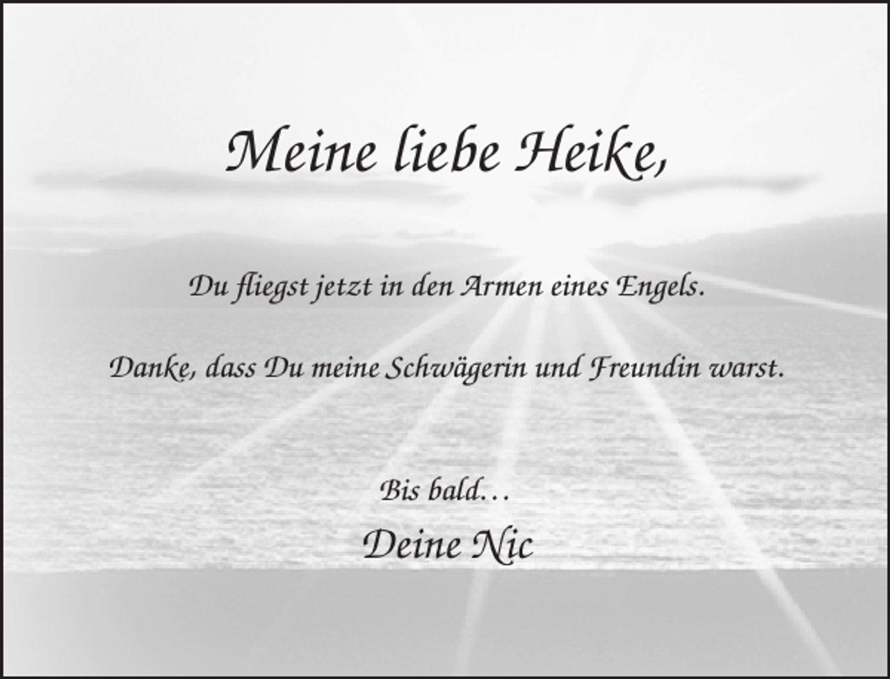 <p>Meine liebe Heike,<br />Du ﬂiegst jetzt in den Armen eines Engels.<br />Danke, dass Du meine Schwägerin und Freundin warst.<br />Bis bald…</p><p>Deine Nic</p>