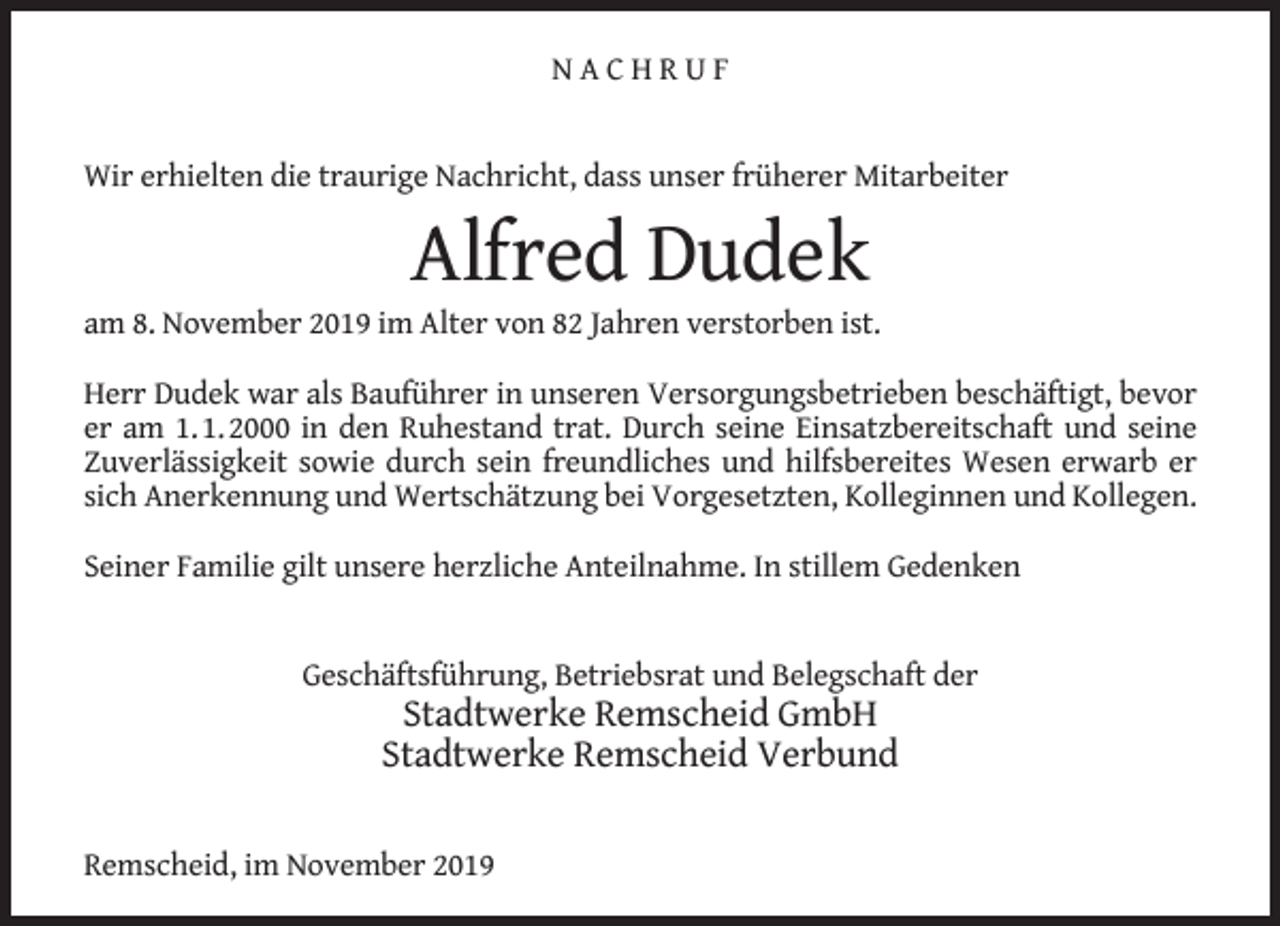 <p>NACHRUF<br />Wir erhielten die traurige Nachricht, dass unser früherer Mitarbeiter</p><p>Alfred Dudek</p><p>am 8. November 2019 im Alter von 82 Jahren verstorben ist.<br />Herr Dudek war als Bauführer in unseren Versorgungsbetrieben beschäftigt, bevor<br />er am 1. 1. 2000 in den Ruhestand trat. Durch seine Einsatzbereitschaft und seine<br />Zuverlässigkeit sowie durch sein freundliches und hilfsbereites Wesen erwarb er<br />sich Anerkennung und Wertschätzung bei Vorgesetzten, Kolleginnen und Kollegen.<br />Seiner Familie gilt unsere herzliche Anteilnahme. In stillem Gedenken<br />Geschäftsführung, Betriebsrat und Belegschaft der</p><p>Stadtwerke Remscheid GmbH<br />Stadtwerke Remscheid Verbund</p><p>Remscheid, im November 2019</p>