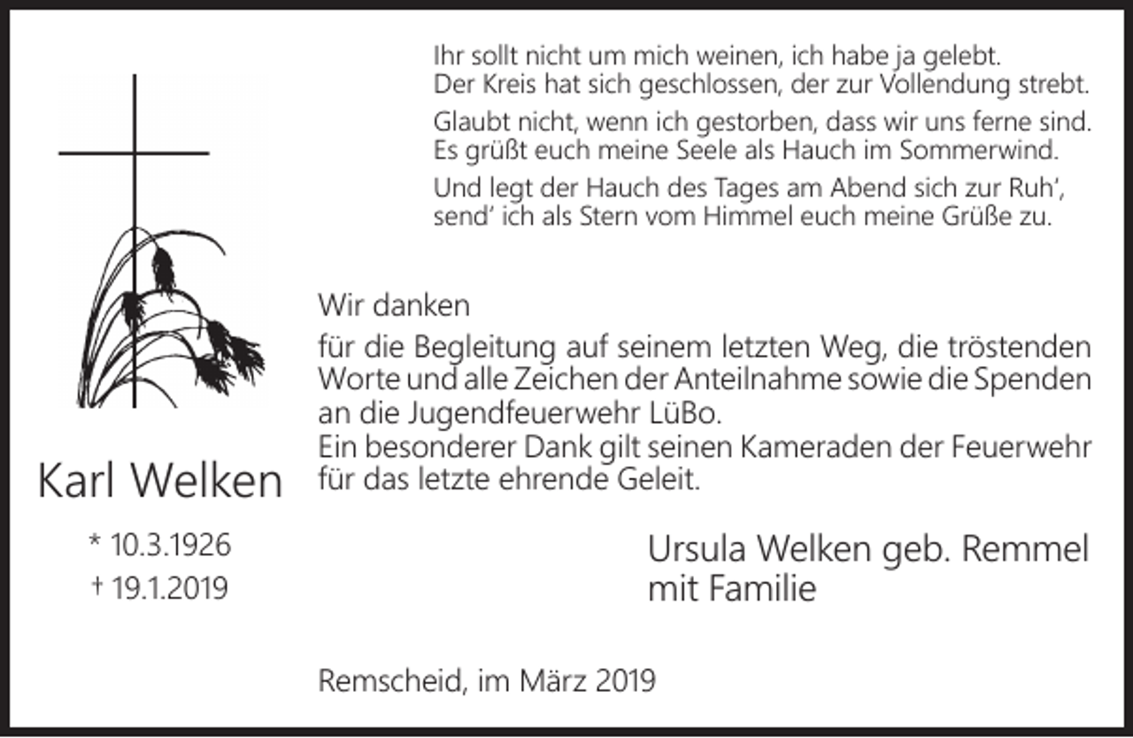 <p>Ihr sollt nicht um mich weinen, ich habe ja gelebt.<br />Der Kreis hat sich geschlossen, der zur Vollendung strebt.<br />Glaubt nicht, wenn ich gestorben, dass wir uns ferne sind.<br />Es grüßt euch meine Seele als Hauch im Sommerwind.<br />Und legt der Hauch des Tages am Abend sich zur Ruh‘,<br />send‘ ich als Stern vom Himmel euch meine Grüße zu.</p><p>Karl Welken<br />* 10.3.1926<br />† 19.1.2019</p><p>Wir danken<br />für die Begleitung auf seinem letzten Weg, die tröstenden<br />Worte und alle Zeichen der Anteilnahme sowie die Spenden<br />an die Jugendfeuerwehr LüBo.<br />Ein besonderer Dank gilt seinen Kameraden der Feuerwehr<br />für das letzte ehrende Geleit.</p><p>Ursula Welken geb. Remmel<br />mit Familie<br />Remscheid, im März 2019</p>