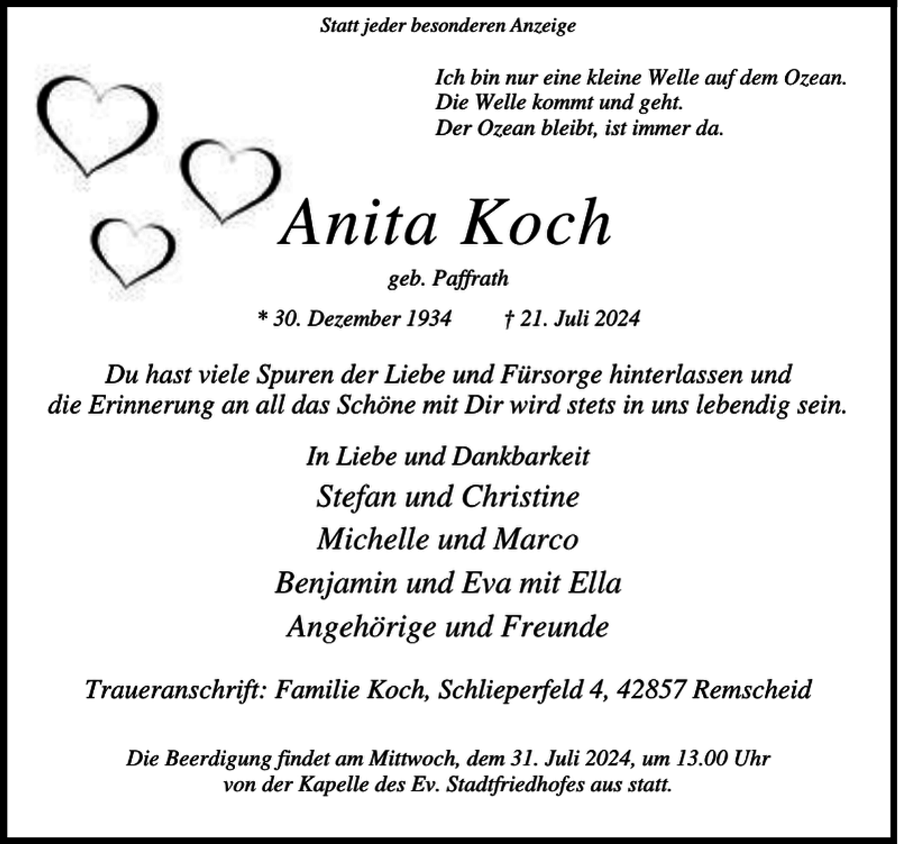 <p>Statt jeder besonderen Anzeige</p><p>Ich bin nur eine kleine Welle auf dem Ozean.<br />Die Welle kommt und geht.<br />Der Ozean bleibt, ist immer da.</p><p>Anita Koch<br />geb. Paffrath</p><p>* 30. Dezember 1934</p><p>† 21. Juli 2024</p><p>Du hast viele Spuren der Liebe und Fürsorge hinterlassen und<br />die Erinnerung an all das Schöne mit Dir wird stets in uns lebendig sein.<br />In Liebe und Dankbarkeit</p><p>Stefan und Christine<br />Michelle und Marco<br />Benjamin und Eva mit Ella<br />Angehörige und Freunde<br />Traueranschrift: Familie Koch, Schlieperfeld 4, 42857 Remscheid<br />Die Beerdigung findet am Mittwoch, dem 31. Juli 2024, um 13.00 Uhr<br />von der Kapelle des Ev. Stadtfriedhofes aus statt.</p>