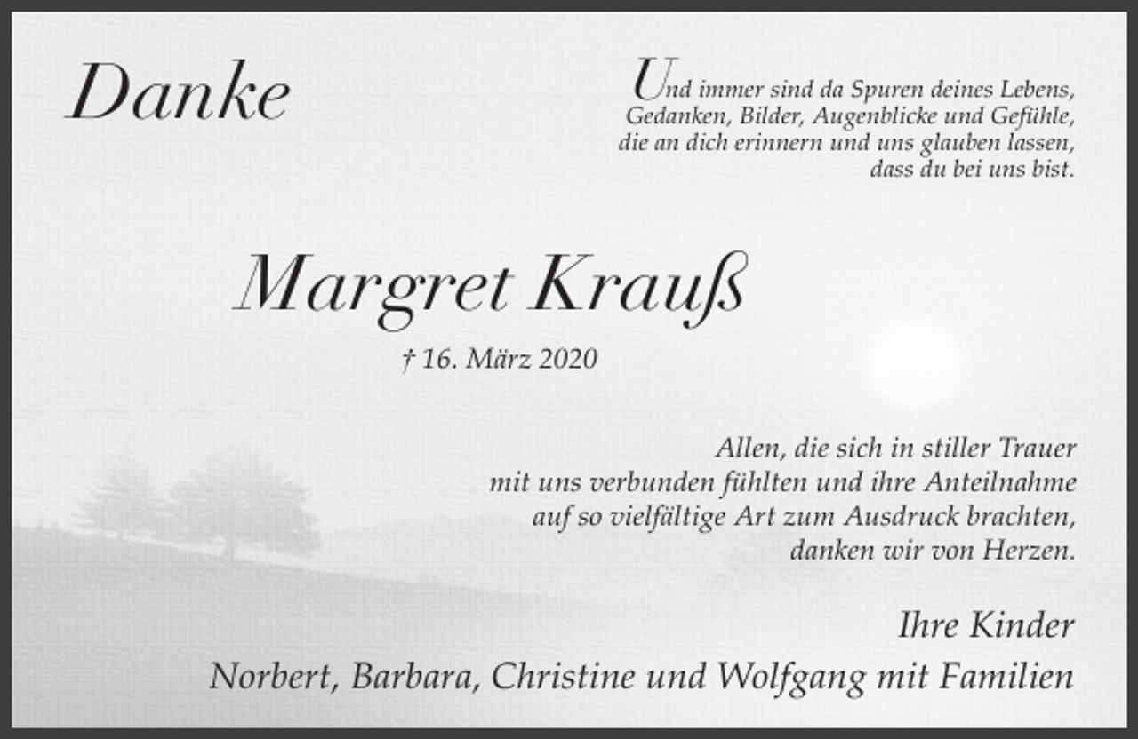 <p>U</p><p>Danke</p><p>nd immer sind da Spuren deines Lebens,<br />Gedanken, Bilder, Augenblicke und Gefühle,<br />die an dich erinnern und uns glauben lassen,<br />dass du bei uns bist.</p><p>Margret Krauß<br />† 16. März 2020<br />Allen, die sich in stiller Trauer<br />mit uns verbunden fühlten und ihre Anteilnahme<br />auf so vielfältige Art zum Ausdruck brachten,<br />danken wir von Herzen.</p><p>Ihre Kinder<br />Norbert, Barbara, Christine und Wolfgang mit Familien</p>