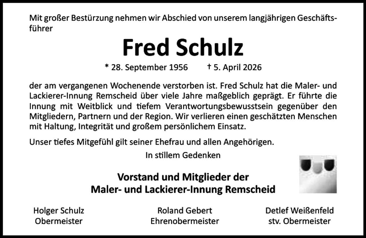 <p>Mit großer Bestürzung nehmen wir Abschied von unserem langjährigen Geschä sführer</p><p>Fred Schulz</p><p>* 28. September 1956</p><p>† 5. April 2026</p><p>der am vergangenen Wochenende verstorben ist. Fred Schulz hat die Maler- und<br />Lackierer-Innung Remscheid über viele Jahre maßgeblich geprägt. Er führte die<br />Innung mit Weitblick und efem Verantwortungsbewusstsein gegenüber den<br />Mitgliedern, Partnern und der Region. Wir verlieren einen geschätzten Menschen<br />mit Haltung, Integrität und großem persönlichem Einsatz.<br />Unser efes Mitgefühl gilt seiner Ehefrau und allen Angehörigen.<br />In s llem Gedenken</p><p>Vorstand und Mitglieder der<br />Maler- und Lackierer-Innung Remscheid<br />Holger Schulz<br />Obermeister</p><p>Roland Gebert<br />Ehrenobermeister</p><p>Detlef Weißenfeld<br />stv. Obermeister</p>