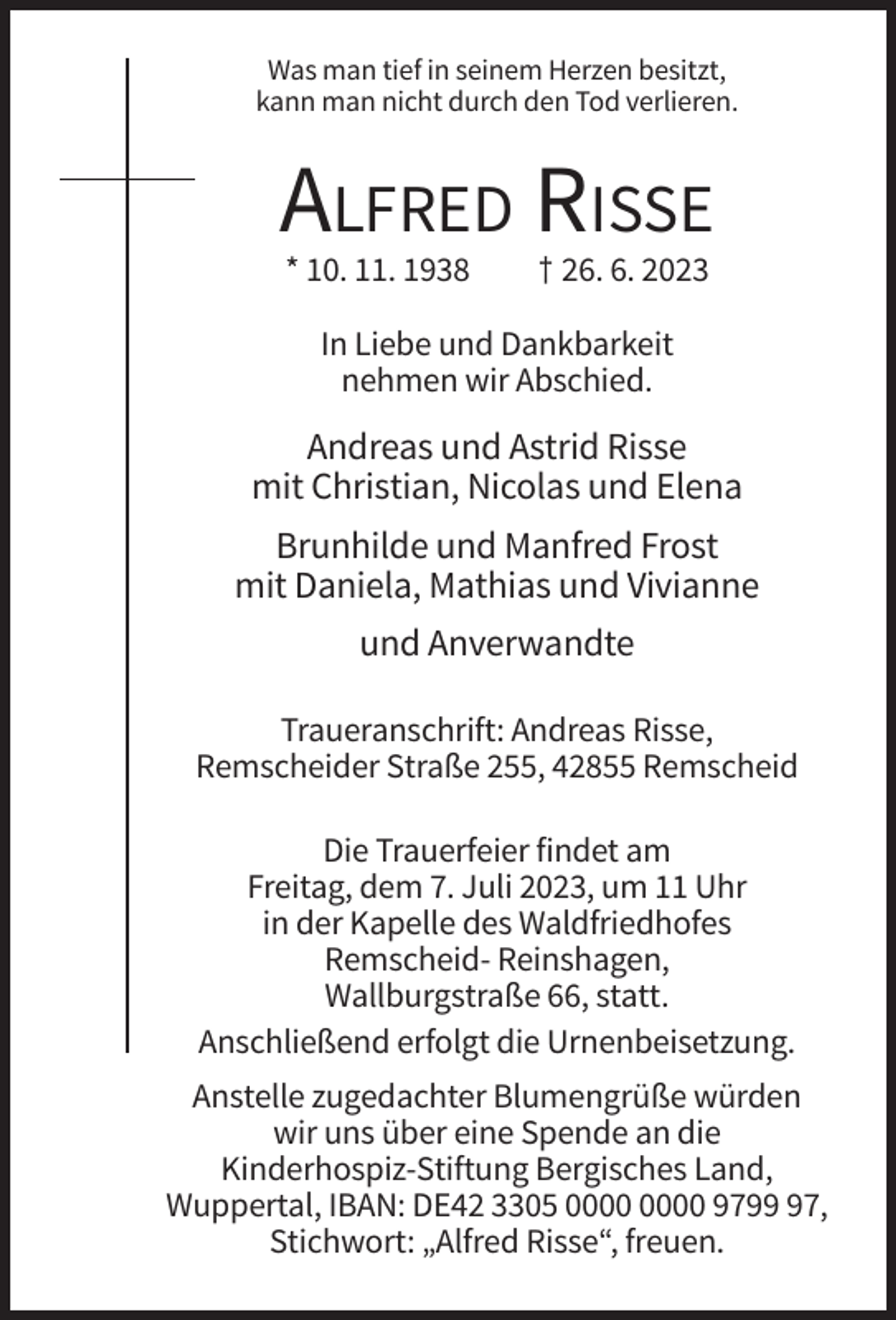 <p>Was man tief in seinem Herzen besitzt,<br />kann man nicht durch den Tod verlieren.</p><p>ALFRED RISSE<br />* 10. 11. 1938</p><p>† 26. 6. 2023</p><p>In Liebe und Dankbarkeit<br />nehmen wir Abschied.</p><p>Andreas und Astrid Risse<br />mit Christian, Nicolas und Elena<br />Brunhilde und Manfred Frost<br />mit Daniela, Mathias und Vivianne<br />und Anverwandte<br />Traueranschrift: Andreas Risse,<br />Remscheider Straße 255, 42855 Remscheid<br />Die Trauerfeier findet am<br />Freitag, dem 7. Juli 2023, um 11 Uhr<br />in der Kapelle des Waldfriedhofes<br />Remscheid- Reinshagen,<br />Wallburgstraße 66, statt.<br />Anschließend erfolgt die Urnenbeisetzung.<br />Anstelle zugedachter Blumengrüße würden<br />wir uns über eine Spende an die<br />Kinderhospiz-Stiftung Bergisches Land,<br />Wuppertal, IBAN: DE42 3305 9797,<br />Stichwort: „Alfred Risse“, freuen.</p>