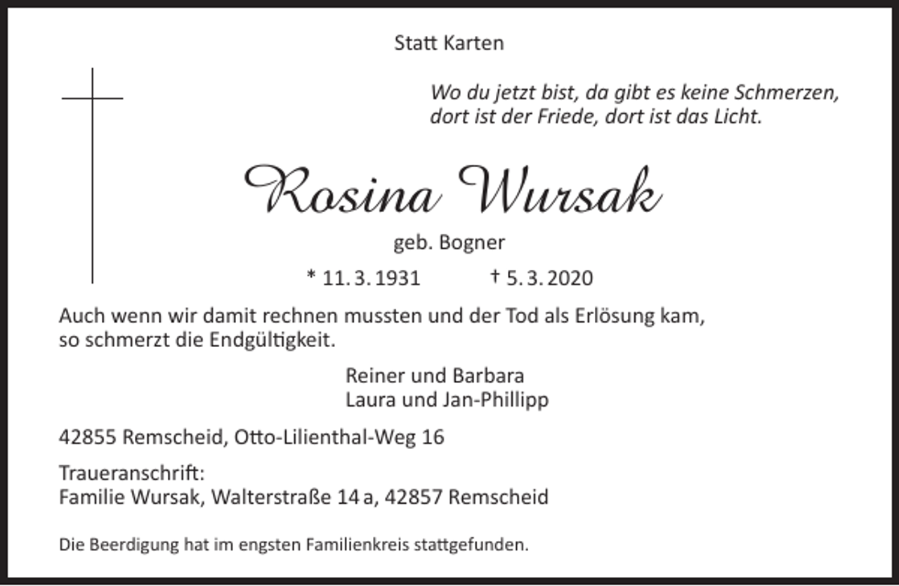 <p>Statt Karten<br />Wo du jetzt bist, da gibt es keine Schmerzen,<br />dort ist der Friede, dort ist das Licht.</p><p>Rosina Wursak<br />geb. Bogner</p><p>* 11. 3. 1931</p><p>† 5. 3. 2020</p><p>Auch wenn wir damit rechnen mussten und der Tod als Erlösung kam,<br />so schmerzt die Endgültigkeit.<br />Reiner und Barbara<br />Laura und Jan-Phillipp<br />42855 Remscheid, Otto-Lilienthal-Weg 16<br />Traueranschrift:<br />Familie Wursak, Walterstraße 14 a, 42857 Remscheid<br />Die Beerdigung hat im engsten Familienkreis stattgefunden.</p>