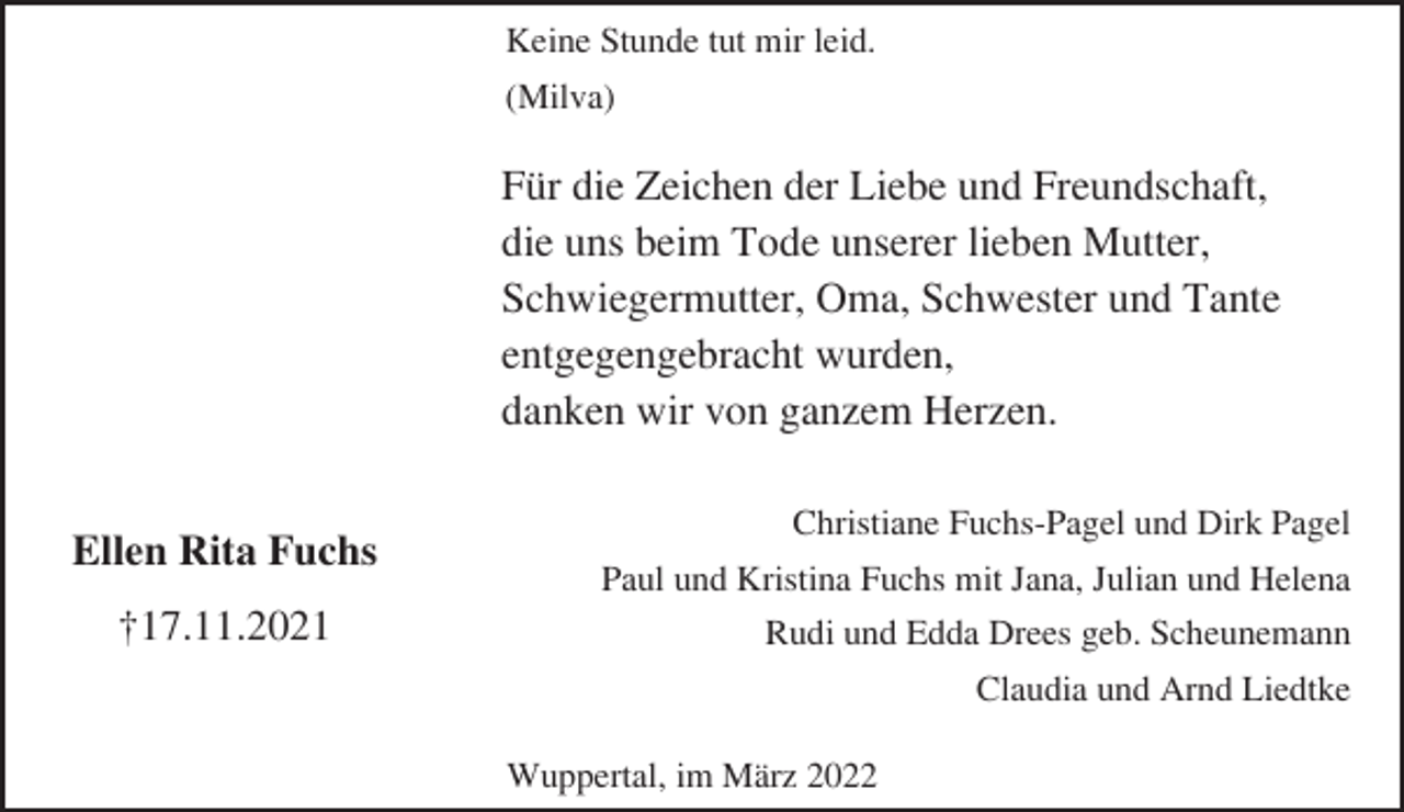 <p>Keine Stunde tut mir leid.<br />(Milva)</p><p>Für die Zeichen der Liebe und Freundschaft,<br />die uns beim Tode unserer lieben Mutter,<br />Schwiegermutter, Oma, Schwester und Tante<br />entgegengebracht wurden,<br />danken wir von ganzem Herzen.<br />Ellen Rita Fuchs<br />†17.11.2021</p><p>Christiane Fuchs-Pagel und Dirk Pagel<br />Paul und Kristina Fuchs mit Jana, Julian und Helena<br />Rudi und Edda Drees geb. Scheunemann<br />Claudia und Arnd Liedtke<br />Wuppertal, im März 2022</p>