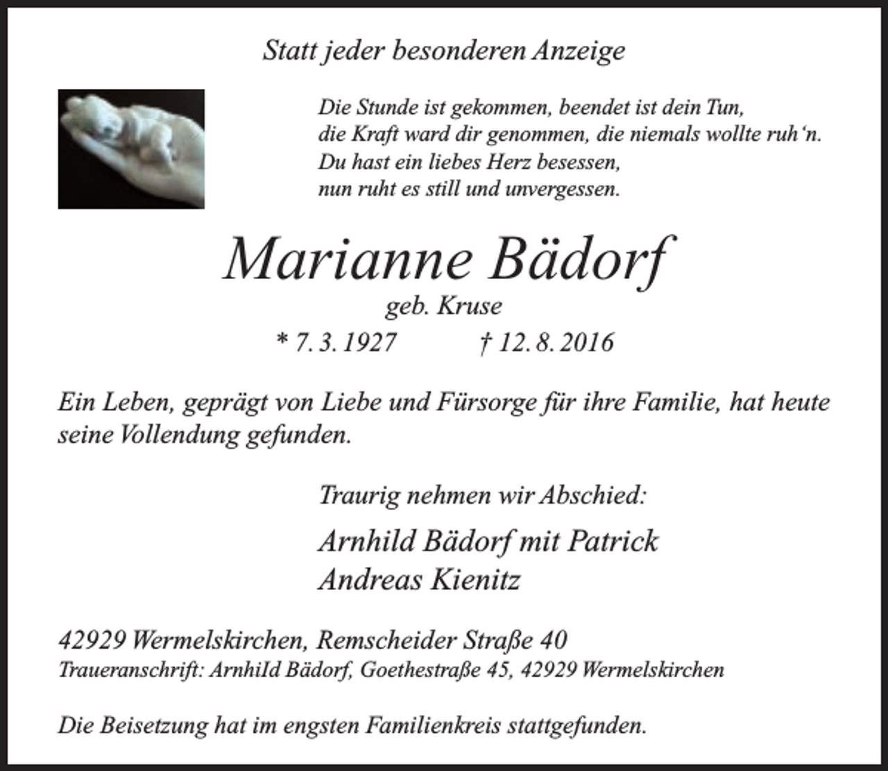 <p>Statt jeder besonderen Anzeige<br />Die Stunde ist gekommen, beendet ist dein Tun,<br />die Kraft ward dir genommen, die niemals wollte ruh‘n.<br />Du hast ein liebes Herz besessen,<br />nun ruht es still und unvergessen.</p><p>Marianne Bädorf<br />geb. Kruse<br />* 7. 3. 1927<br />† 12. 8. 2016</p><p>Ein Leben, geprägt von Liebe und Fürsorge für ihre Familie, hat heute<br />seine Vollendung gefunden.<br />Traurig nehmen wir Abschied:</p><p>Arnhild Bädorf mit Patrick<br />Andreas Kienitz<br />42929 Wermelskirchen, Remscheider Straße 40</p><p>Traueranschrift: ArnhiId Bädorf, Goethestraße 45, 42929 Wermelskirchen</p><p>Die Beisetzung hat im engsten Familienkreis stattgefunden.</p>