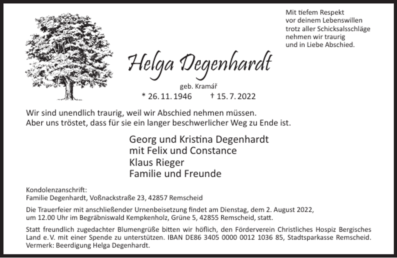 <p>Helga Degenhardt</p><p>Mit tiefem Respekt<br />vor deinem Lebenswillen<br />trotz aller Schicksalsschläge<br />nehmen wir traurig<br />und in Liebe Abschied.</p><p>geb. Kramář</p><p>* 26. 11. 1946</p><p>† 15. 7. 2022</p><p>Wir sind unendlich traurig, weil wir Abschied nehmen müssen.<br />Aber uns tröstet, dass für sie ein langer beschwerlicher Weg zu Ende ist.</p><p>Georg und Kristina Degenhardt<br />mit Felix und Constance<br />Klaus Rieger<br />Familie und Freunde<br />Kondolenzanschrift:<br />Familie Degenhardt, Voßnackstraße 23, 42857 Remscheid<br />Die Trauerfeier mit anschließender Urnenbeisetzung ﬁndet am Dienstag, dem 2. August 2022,<br />um 12.00 Uhr im Begräbniswald Kempkenholz, Grüne 5, 42855 Remscheid, statt.<br />Statt freundlich zugedachter Blumengrüße bitten wir höﬂich, den Förderverein Christliches Hospiz Bergisches<br />Land e. V. mit einer Spende zu unterstützen. IBAN DE86 3405 0012 1036 85, Stadtsparkasse Remscheid.<br />Vermerk: Beerdigung Helga Degenhardt.</p>