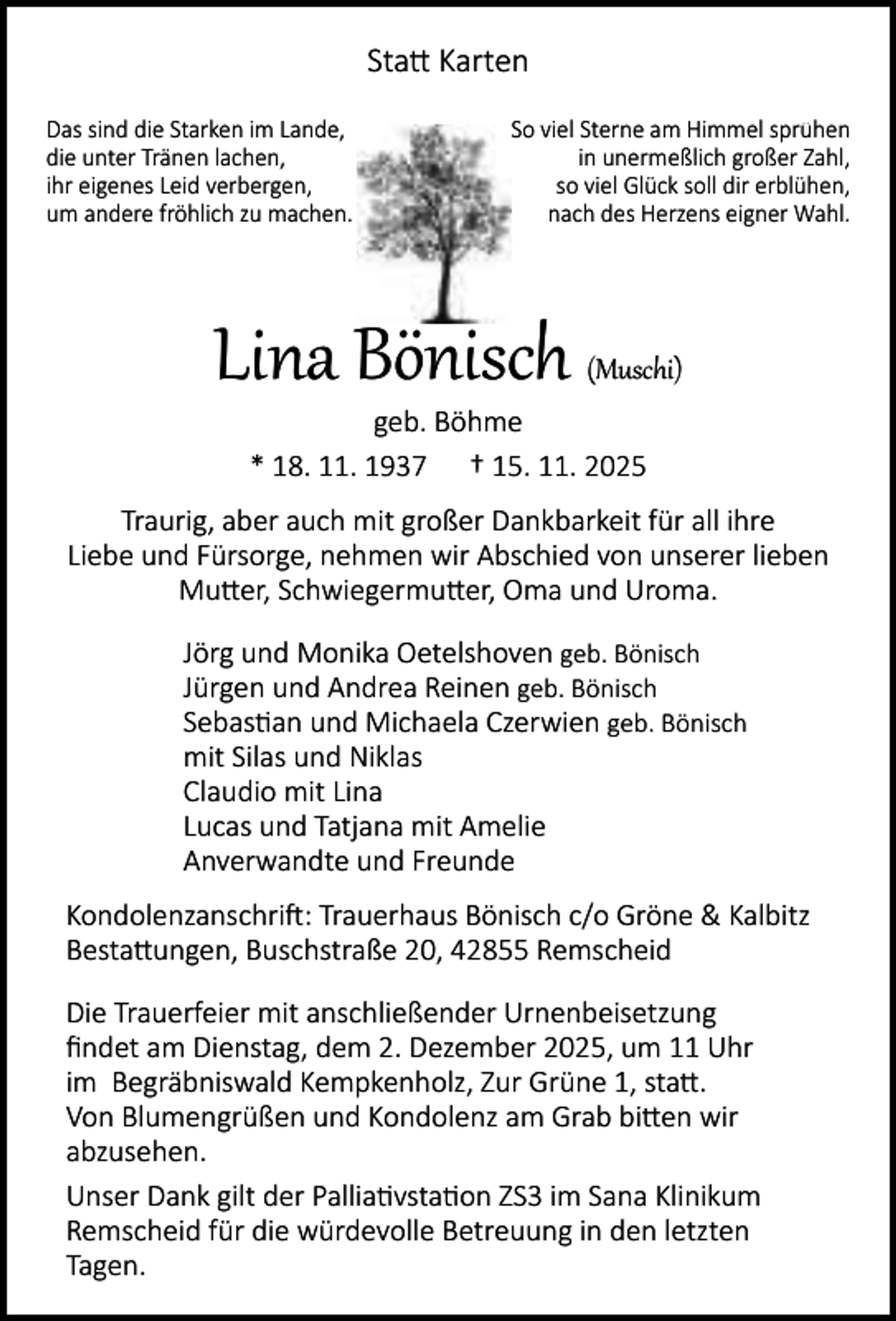 <p>Sta Karten<br />Das sind die Starken im Lande,<br />die unter Tränen lachen,<br />ihr eigenes Leid verbergen,<br />um andere fröhlich zu machen.</p><p>So viel Sterne am Himmel sprühen<br />in unermeßlich großer Zahl,<br />so viel Glück soll dir erblühen,<br />nach des Herzens eigner Wahl.</p><p>Lina Bönisch</p><p>(Muschi)</p><p>geb. Böhme<br />* 18. 11. 1937 † 15. 11. 2025</p><p>Traurig, aber auch mit großer Dankbarkeit für all ihre<br />Liebe und Fürsorge, nehmen wir Abschied von unserer lieben<br />Mu er, Schwiegermu er, Oma und Uroma.<br />Jörg und Monika Oetelshoven geb. Bönisch<br />Jürgen und Andrea Reinen geb. Bönisch<br />Sebas an und Michaela Czerwien geb. Bönisch<br />mit Silas und Niklas<br />Claudio mit Lina<br />Lucas und Tatjana mit Amelie<br />Anverwandte und Freunde<br />Kondolenzanschri : Trauerhaus Bönisch c/o Gröne &amp; Kalbitz<br />Besta ungen, Buschstraße 20, 42855 Remscheid<br />Die Trauerfeier mit anschließender Urnenbeisetzung<br />ﬁndet am Dienstag, dem 2. Dezember 2025, um 11 Uhr<br />im Begräbniswald Kempkenholz, Zur Grüne 1, sta .<br />Von Blumengrüßen und Kondolenz am Grab bi en wir<br />abzusehen.<br />Unser Dank gilt der Pallia vsta on ZS3 im Sana Klinikum<br />Remscheid für die würdevolle Betreuung in den letzten<br />Tagen.</p>