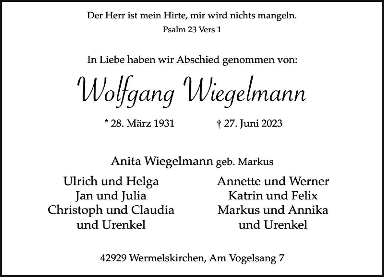 <p>Der Herr ist mein Hirte, mir wird nichts mangeln.<br />Psalm 23 Vers 1</p><p>In Liebe haben wir Abschied genommen von:</p><p>Wolfgang Wiegelmann<br />* 28. März 1931</p><p>† 27. Juni 2023</p><p>Anita Wiegelmann geb. Markus<br />Ulrich und Helga<br />Jan und Julia<br />Christoph und Claudia<br />und Urenkel</p><p>Annette und Werner<br />Katrin und Felix<br />Markus und Annika<br />und Urenkel</p><p>42929 Wermelskirchen, Am Vogelsang 7</p>