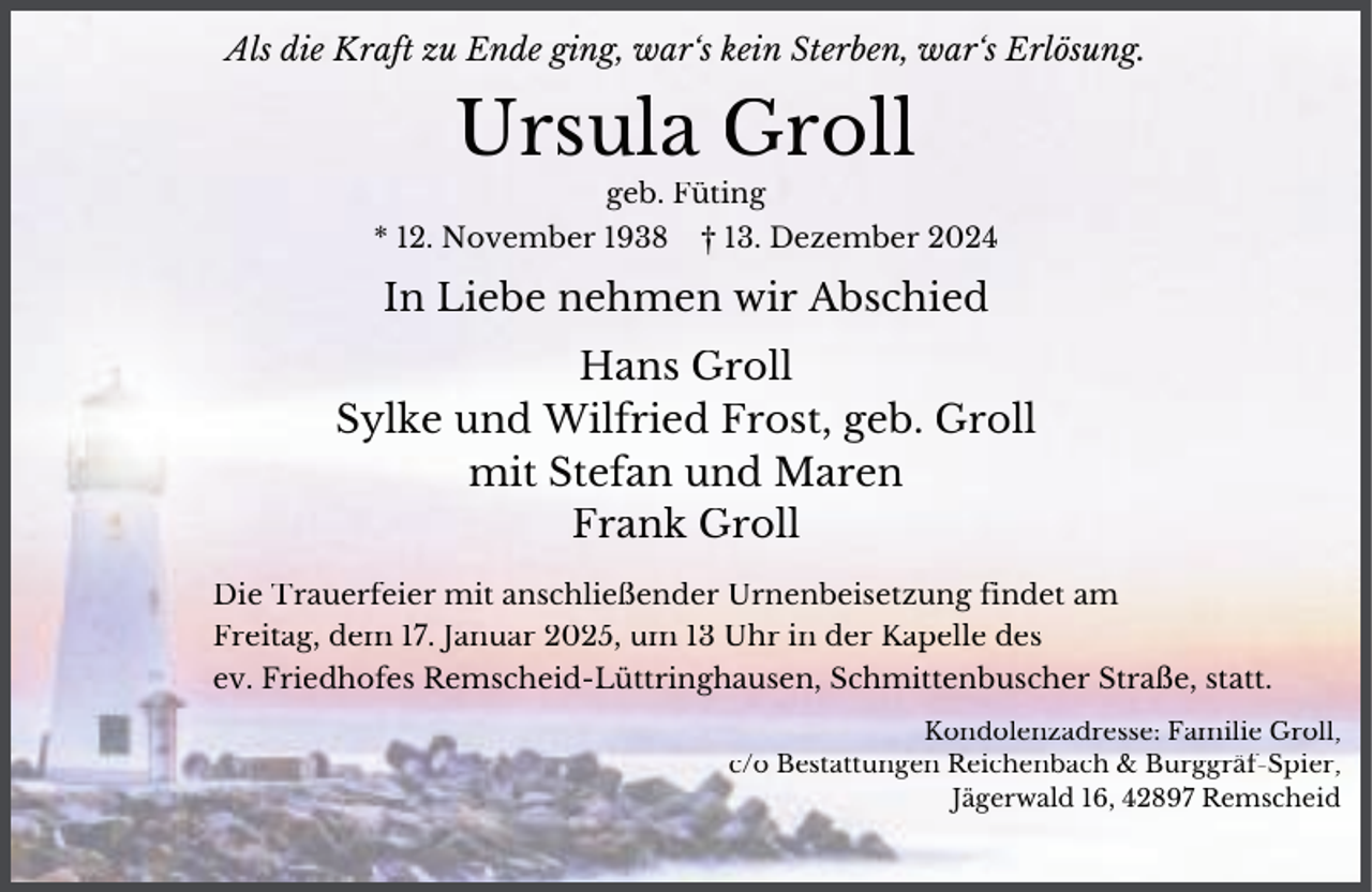 <p>Als die Kraft zu Ende ging, war‘s kein Sterben, war‘s Erlösung.</p><p>Ursula Groll<br />geb. Füting</p><p>* 12. November 1938</p><p>† 13. Dezember 2024</p><p>In Liebe nehmen wir Abschied<br />Hans Groll<br />Sylke und Wilfried Frost, geb. Groll<br />mit Stefan und Maren<br />Frank Groll<br />Die Trauerfeier mit anschließender Urnenbeisetzung findet am<br />Freitag, dem 17. Januar 2025, um 13 Uhr in der Kapelle des<br />ev. Friedhofes Remscheid-Lüttringhausen, Schmittenbuscher Straße, statt.<br />Kondolenzadresse: Familie Groll,<br />c/o Bestattungen Reichenbach &amp; Burggräf-Spier,<br />Jägerwald 16, 42897 Remscheid</p>