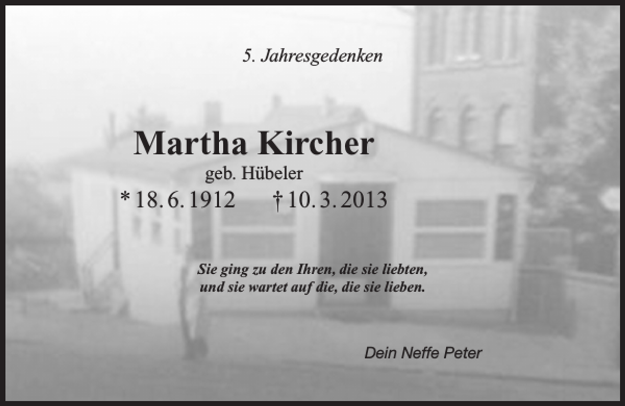 <p>5. Jahresgedenken</p><p>Martha Kircher<br />geb. Hübeler</p><p>* 18. 6. 1912</p><p>† 10. 3. 2013</p><p>Sie ging zu den Ihren, die sie liebten,<br />und sie wartet auf die, die sie lieben.</p><p>Dein Neffe Peter</p>