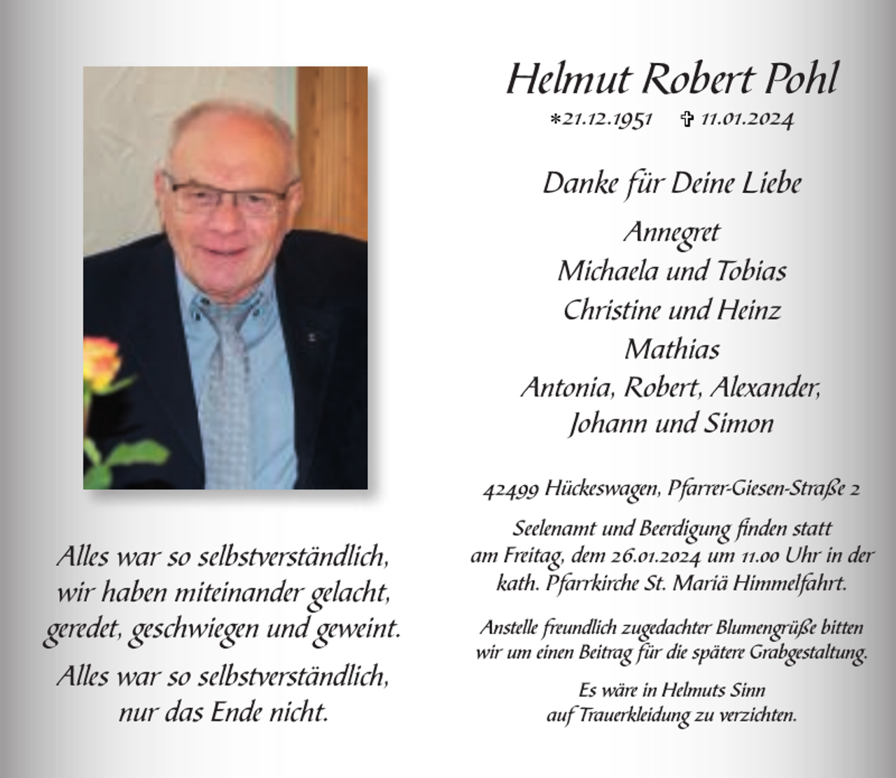 <p>Helmut Robert Pohl<br />*21.12.1951</p><p>V 11.01.2024</p><p>Danke für Deine Liebe<br />Annegret<br />Michaela und Tobias<br />Christine und Heinz<br />Mathias<br />Antonia, Robert, Alexander,<br />Johann und Simon<br />42499 Hückeswagen, Pfarrer-Giesen-Straße 2</p><p>Alles war so selbstverständlich,<br />wir haben miteinander gelacht,<br />geredet, geschwiegen und geweint.<br />Alles war so selbstverständlich,<br />nur das Ende nicht.</p><p>Seelenamt und Beerdigung ﬁnden statt<br />am Freitag, dem 26.01.2024 um 11.00 Uhr in der<br />kath. Pfarrkirche St. Mariä Himmelfahrt.<br />Anstelle freundlich zugedachter Blumengrüße bitten<br />wir um einen Beitrag für die spätere Grabgestaltung.<br />Es wäre in Helmuts Sinn<br />auf Trauerkleidung zu verzichten.</p>