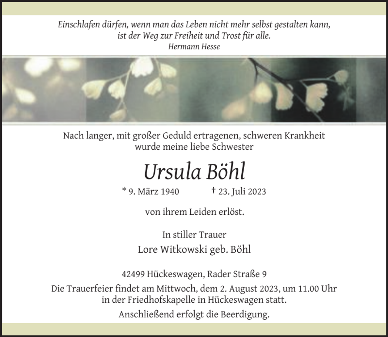 <p>Einschlafen dürfen, wenn man das Leben nicht mehr selbst gestalten kann,<br />ist der Weg zur Freiheit und Trost für alle.<br />Hermann Hesse</p><p>Nach langer, mit großer Geduld ertragenen, schweren Krankheit<br />wurde meine liebe Schwester</p><p>Ursula Böhl</p><p>* 9. März 1940</p><p>† 23. Juli 2023</p><p>von ihrem Leiden erlöst.<br />In stiller Trauer</p><p>Lore Witkowski geb. Böhl<br />42499 Hückeswagen, Rader Straße 9<br />Die Trauerfeier findet am Mittwoch, dem 2. August 2023, um 11.00 Uhr<br />in der Friedhofskapelle in Hückeswagen statt.<br />Anschließend erfolgt die Beerdigung.</p>