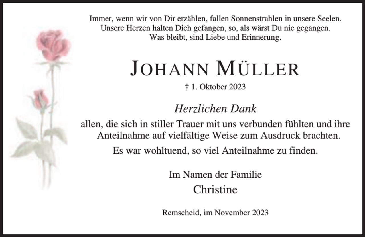 <p>Immer, wenn wir von Dir erzählen, fallen Sonnenstrahlen in unsere Seelen.<br />Unsere Herzen halten Dich gefangen, so, als wärst Du nie gegangen.<br />Was bleibt, sind Liebe und Erinnerung.</p><p>J OHANN M ÜLLER<br />† 1. Oktober 2023</p><p>Herzlichen Dank<br />allen, die sich in stiller Trauer mit uns verbunden fühlten und ihre<br />Anteilnahme auf vielfältige Weise zum Ausdruck brachten.<br />Es war wohltuend, so viel Anteilnahme zu finden.<br />Im Namen der Familie</p><p>Christine<br />Remscheid, im November 2023</p>