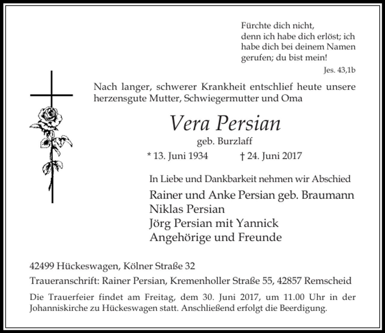<p>Fürchte dich nicht,<br />denn ich habe dich erlöst; ich<br />habe dich bei deinem Namen<br />gerufen; du bist mein!<br />Jes. 43,1b</p><p>Nach langer, schwerer Krankheit entschlief heute unsere<br />herzensgute Mutter, Schwiegermutter und Oma</p><p>Vera Persian</p><p>geb. Burzlaff<br />* 13. Juni 1934<br />† 24. Juni 2017<br />In Liebe und Dankbarkeit nehmen wir Abschied</p><p>Rainer und Anke Persian geb. Braumann<br />Niklas Persian<br />Jörg Persian mit Yannick<br />Angehörige und Freunde<br />42499 Hückeswagen, Kölner Straße 32<br />Traueranschrift: Rainer Persian, Kremenholler Straße 55, 42857 Remscheid<br />Die Trauerfeier findet am Freitag, dem 30. Juni 2017, um 11.00 Uhr in der<br />Johanniskirche zu Hückeswagen statt. Anschließend erfolgt die Beerdigung.</p>