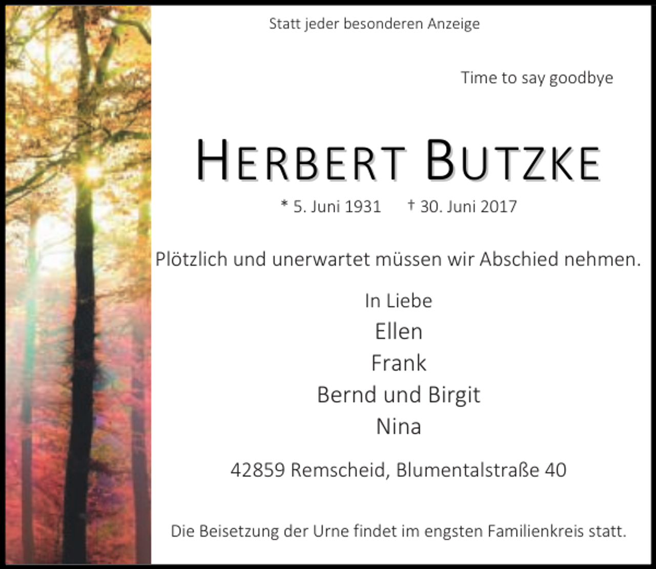 <p>Statt jeder besonderen Anzeige</p><p>Time to say goodbye</p><p>HERBERT BUTZKE<br />* 5. Juni 1931</p><p>† 30. Juni 2017</p><p>Plötzlich und unerwartet müssen wir Abschied nehmen.<br />In Liebe</p><p>Ellen<br />Frank<br />Bernd und Birgit<br />Nina<br />42859 Remscheid, Blumentalstraße 40<br />Die Beisetzung der Urne findet im engsten Familienkreis statt.</p>