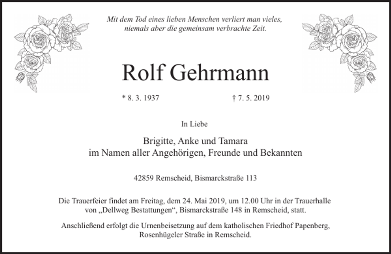 <p>Mit dem Tod eines lieben Menschen verliert man vieles,<br />niemals aber die gemeinsam verbrachte Zeit.</p><p>Rolf Gehrmann<br />* 8. 3. 1937</p><p>† 7. 5. 2019<br />In Liebe</p><p>Brigitte, Anke und Tamara<br />im Namen aller Angehörigen, Freunde und Bekannten<br />42859 Remscheid, Bismarckstraße 113<br />Die Trauerfeier findet am Freitag, dem 24. Mai 2019, um 12.00 Uhr in der Trauerhalle<br />von „Dellweg Bestattungen“, Bismarckstraße 148 in Remscheid, statt.<br />Anschließend erfolgt die Urnenbeisetzung auf dem katholischen Friedhof Papenberg,<br />Rosenhügeler Straße in Remscheid.</p>