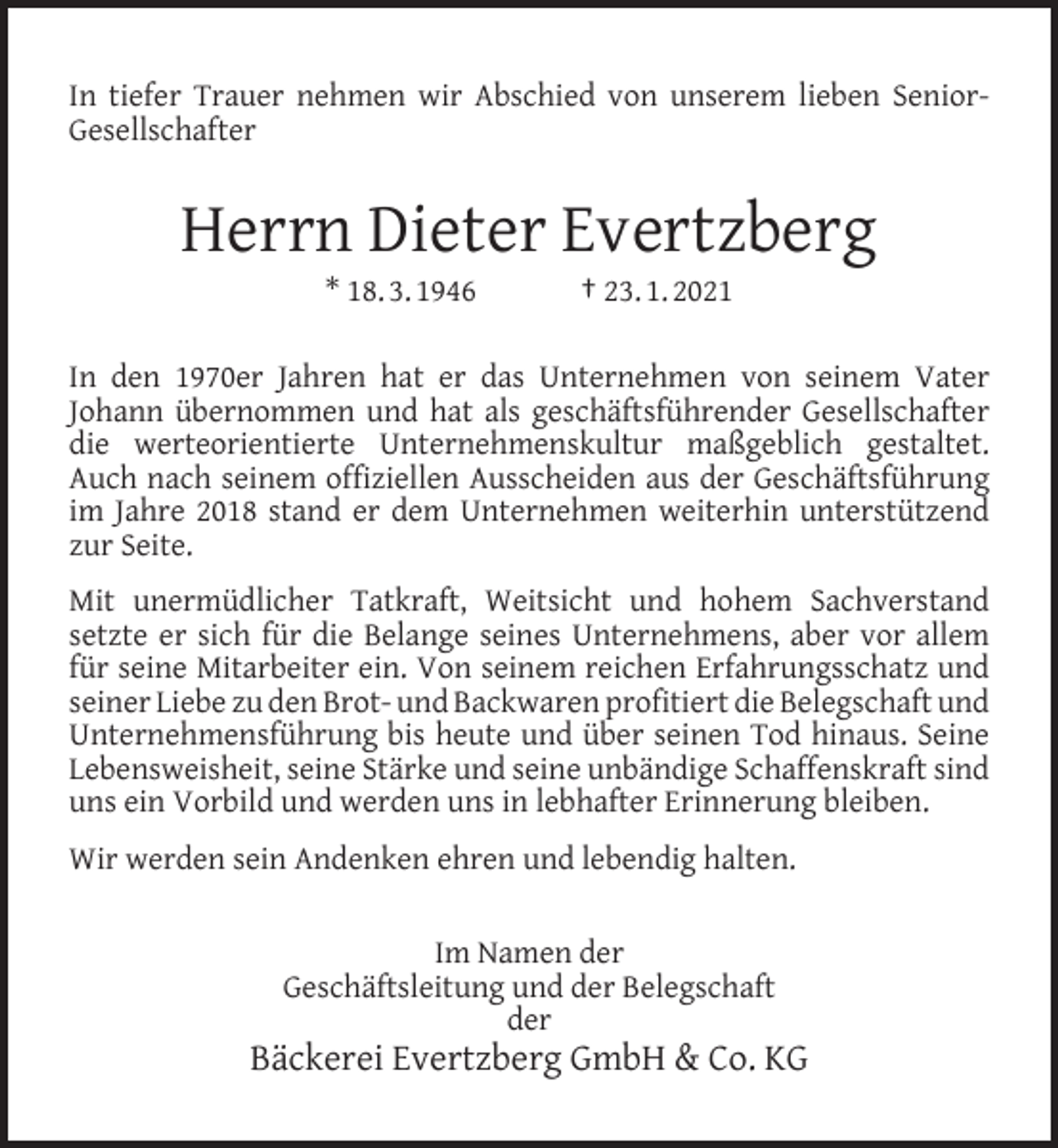 <p>In tiefer Trauer nehmen wir Abschied von unserem lieben SeniorGesellschafter</p><p>Herrn Dieter Evertzberg<br />* 18. 3. 1946</p><p>† 23. 1. 2021</p><p>In den 1970er Jahren hat er das Unternehmen von seinem Vater<br />Johann übernommen und hat als geschäftsführender Gesellschafter<br />die werteorientierte Unternehmenskultur maßgeblich gestaltet.<br />Auch nach seinem ofﬁziellen Ausscheiden aus der Geschäftsführung<br />im Jahre 2018 stand er dem Unternehmen weiterhin unterstützend<br />zur Seite.<br />Mit unermüdlicher Tatkraft, Weitsicht und hohem Sachverstand<br />setzte er sich für die Belange seines Unternehmens, aber vor allem<br />für seine Mitarbeiter ein. Von seinem reichen Erfahrungsschatz und<br />seiner Liebe zu den Brot- und Backwaren proﬁtiert die Belegschaft und<br />Unternehmensführung bis heute und über seinen Tod hinaus. Seine<br />Lebensweisheit, seine Stärke und seine unbändige Schaffenskraft sind<br />uns ein Vorbild und werden uns in lebhafter Erinnerung bleiben.<br />Wir werden sein Andenken ehren und lebendig halten.<br />Im Namen der<br />Geschäftsleitung und der Belegschaft<br />der</p><p>Bäckerei Evertzberg GmbH &amp; Co. KG</p>