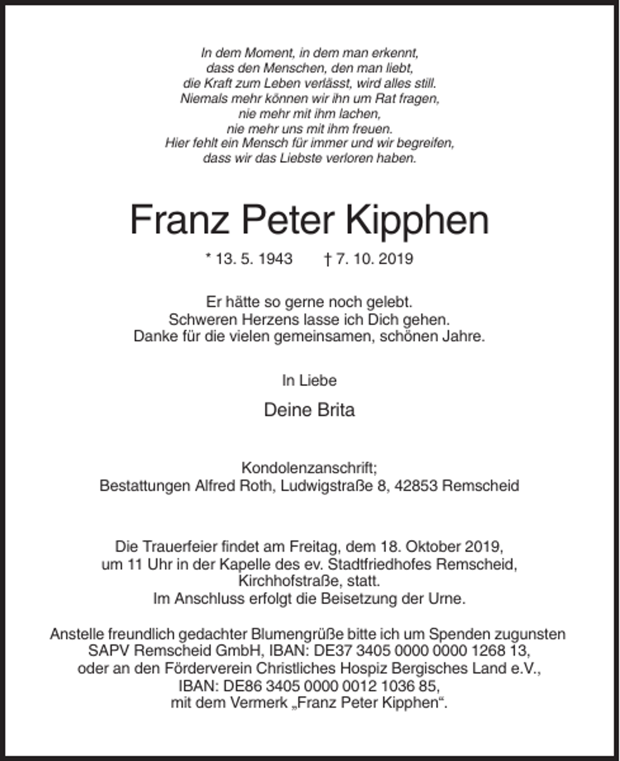 <p>In dem Moment, in dem man erkennt,<br />dass den Menschen, den man liebt,<br />die Kraft zum Leben verlässt, wird alles still.<br />Niemals mehr können wir ihn um Rat fragen,<br />nie mehr mit ihm lachen,<br />nie mehr uns mit ihm freuen.<br />Hier fehlt ein Mensch für immer und wir begreifen,<br />dass wir das Liebste verloren haben.</p><p>Franz Peter Kipphen<br />* 13. 5. 1943</p><p>† 7. 10. 2019</p><p>Er hätte so gerne noch gelebt.<br />Schweren Herzens lasse ich Dich gehen.<br />Danke für die vielen gemeinsamen, schönen Jahre.<br />In Liebe</p><p>Deine Brita<br />Kondolenzanschrift;<br />Bestattungen Alfred Roth, Ludwigstraße 8, 42853 Remscheid</p><p>Die Trauerfeier findet am Freitag, dem 18. Oktober 2019,<br />um 11 Uhr in der Kapelle des ev. Stadtfriedhofes Remscheid,<br />Kirchhofstraße, statt.<br />Im Anschluss erfolgt die Beisetzung der Urne.<br />Anstelle freundlich gedachter Blumengrüße bitte ich um Spenden zugunsten<br />SAPV Remscheid GmbH, IBAN: DE37 3405 1268 13,<br />oder an den Förderverein Christliches Hospiz Bergisches Land e.V.,<br />IBAN: DE86 3405 0012 1036 85,<br />mit dem Vermerk „Franz Peter Kipphen“.</p>