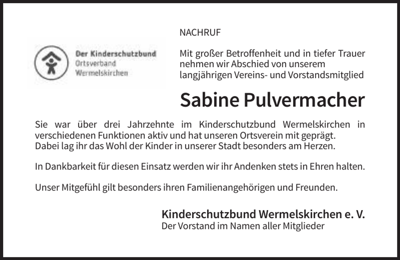 <p>NACHRUF<br />Mit großer Betroffenheit und in tiefer Trauer<br />nehmen wir Abschied von unserem<br />langjährigen Vereins- und Vorstandsmitglied</p><p>Sabine Pulvermacher<br />Sie war über drei Jahrzehnte im Kinderschutzbund Wermelskirchen in<br />verschiedenen Funktionen aktiv und hat unseren Ortsverein mit geprägt.<br />Dabei lag ihr das Wohl der Kinder in unserer Stadt besonders am Herzen.<br />In Dankbarkeit für diesen Einsatz werden wir ihr Andenken stets in Ehren halten.<br />Unser Mitgefühl gilt besonders ihren Familienangehörigen und Freunden.</p><p>Kinderschutzbund Wermelskirchen e. V.<br />Der Vorstand im Namen aller Mitglieder</p>