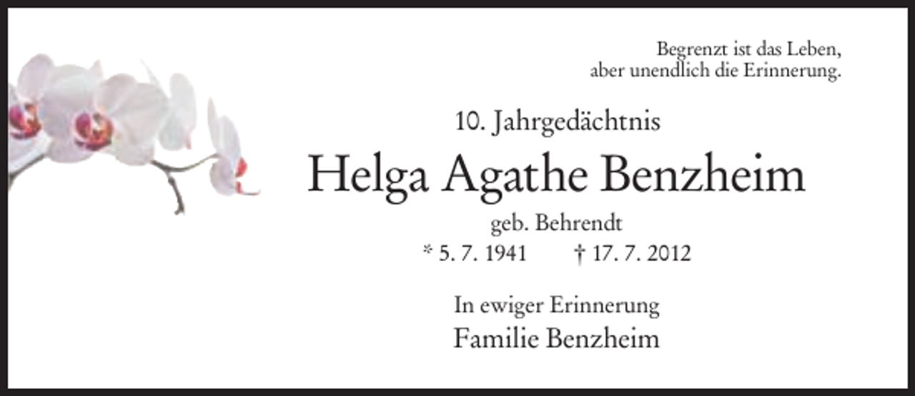 <p>Begrenzt ist das Leben,<br />aber unendlich die Erinnerung.</p><p>10. Jahrgedächtnis</p><p>Helga Agathe Benzheim<br />geb. Behrendt<br />* 5. 7. 1941<br />† 17. 7. 2012<br />In ewiger Erinnerung</p><p>Familie Benzheim</p>
