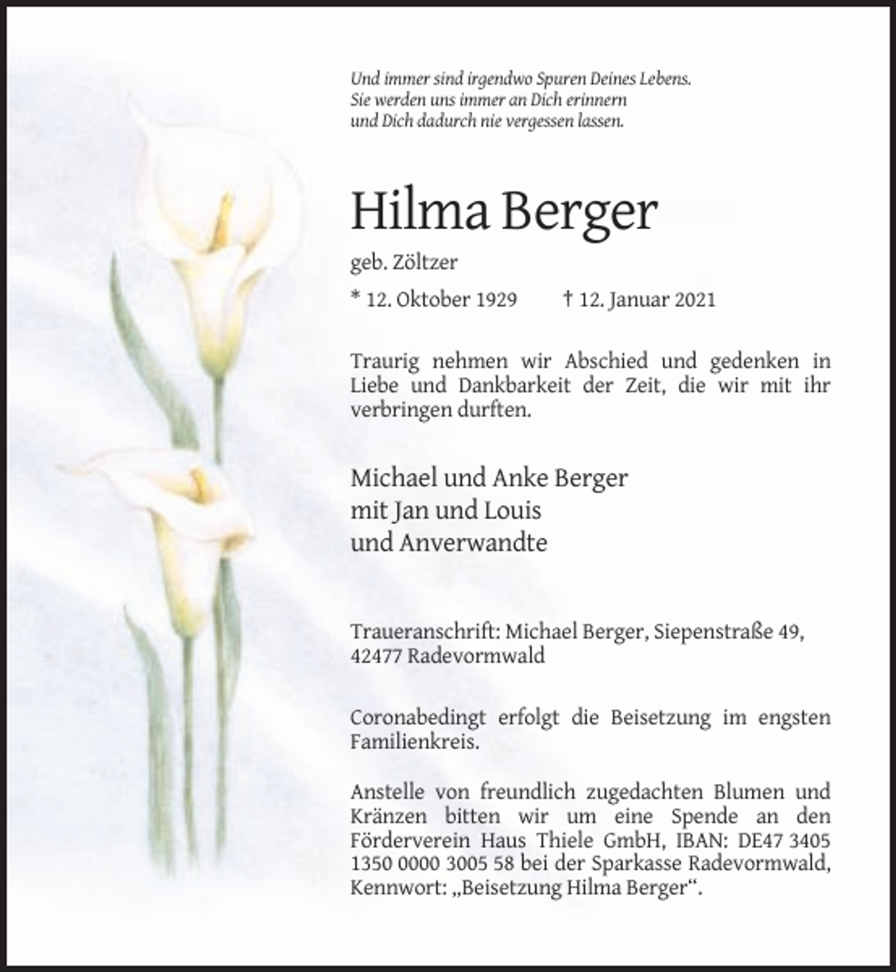 <p>Und immer sind irgendwo Spuren Deines Lebens.<br />Sie werden uns immer an Dich erinnern<br />und Dich dadurch nie vergessen lassen.</p><p>Hilma Berger<br />geb. Zöltzer<br />* 12. Oktober 1929</p><p>† 12. Januar 2021</p><p>Traurig nehmen wir Abschied und gedenken in<br />Liebe und Dankbarkeit der Zeit, die wir mit ihr<br />verbringen durften.</p><p>Michael und Anke Berger<br />mit Jan und Louis<br />und Anverwandte</p><p>Traueranschrift: Michael Berger, Siepenstraße 49,<br />42477 Radevormwald<br />Coronabedingt erfolgt die Beisetzung im engsten<br />Familienkreis.<br />Anstelle von freundlich zugedachten Blumen und<br />Kränzen bitten wir um eine Spende an den<br />Förderverein Haus Thiele GmbH, IBAN: DE47 3405<br />135000 3008 bei der Sparkasse Radevormwald,<br />Kennwort: „Beisetzung Hilma Berger“.</p>