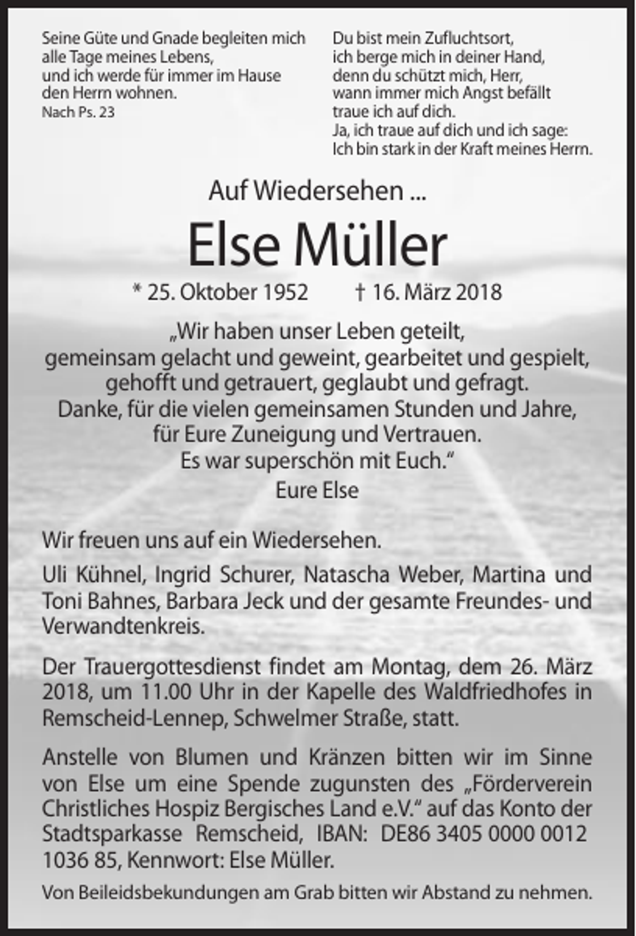 <p>Seine Güte und Gnade begleiten mich<br />alle Tage meines Lebens,<br />und ich werde für immer im Hause<br />den Herrn wohnen.<br />Nach Ps. 23</p><p>Du bist mein Zufluchtsort,<br />ich berge mich in deiner Hand,<br />denn du schützt mich, Herr,<br />wann immer mich Angst befällt<br />traue ich auf dich.<br />Ja, ich traue auf dich und ich sage:<br />Ich bin stark in der Kraft meines Herrn.</p><p>Auf Wiedersehen ...</p><p>Else Müller<br />* 25. Oktober 1952</p><p>† 16. März 2018</p><p>„Wir haben unser Leben geteilt,<br />gemeinsam gelacht und geweint, gearbeitet und gespielt,<br />gehofft und getrauert, geglaubt und gefragt.<br />Danke, für die vielen gemeinsamen Stunden und Jahre,<br />für Eure Zuneigung und Vertrauen.<br />Es war superschön mit Euch.“<br />Eure Else<br />Wir freuen uns auf ein Wiedersehen.<br />Uli Kühnel, Ingrid Schurer, Natascha Weber, Martina und<br />Toni Bahnes, Barbara Jeck und der gesamte Freundes- und<br />Verwandtenkreis.<br />Der Trauergottesdienst findet am Montag, dem 26. März<br />2018, um 11.00 Uhr in der Kapelle des Waldfriedhofes in<br />Remscheid-Lennep, Schwelmer Straße, statt.<br />Anstelle von Blumen und Kränzen bitten wir im Sinne<br />von Else um eine Spende zugunsten des „Förderverein<br />Christliches Hospiz Bergisches Land e.V.“ auf das Konto der<br />Stadtsparkasse Remscheid, IBAN: DE86 3405 0012<br />1036 85, Kennwort: Else Müller.<br />Von Beileidsbekundungen am Grab bitten wir Abstand zu nehmen.</p>