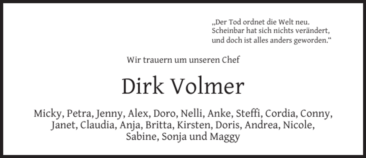 <p>,,Der Tod ordnet die Welt neu.<br />Scheinbar hat sich nichts verändert,<br />und doch ist alles anders geworden.“</p><p>Wir trauern um unseren Chef</p><p>Dirk Volmer<br />Micky, Petra, Jenny, Alex, Doro, Nelli, Anke, Stefﬁ, Cordia, Conny,<br />Janet, Claudia, Anja, Britta, Kirsten, Doris, Andrea, Nicole,<br />Sabine, Sonja und Maggy</p>