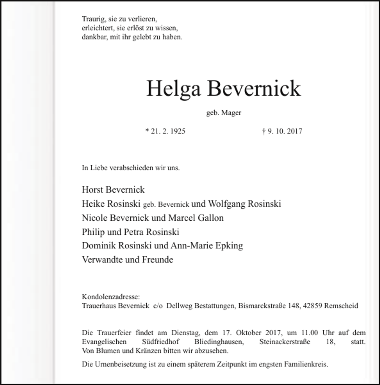 <p>Traurig, sie zu verlieren,<br />erleichtert, sie erlöst zu wissen,<br />dankbar, mit ihr gelebt zu haben.</p><p>Helga Bevernick<br />geb. Mager<br />* 21. 2. 1925</p><p>† 9. 10. 2017</p><p>In Liebe verabschieden wir uns.</p><p>Horst Bevernick<br />Heike Rosinski geb. Bevernick und Wolfgang Rosinski<br />Nicole Bevernick und Marcel Gallon<br />Philip und Petra Rosinski<br />Dominik Rosinski und Ann-Marie Epking<br />Verwandte und Freunde</p><p>Kondolenzadresse:<br />Trauerhaus Bevernick c/o Dellweg Bestattungen, Bismarckstraße 148, 42859 Remscheid<br />Die Trauerfeier findet am Dienstag, dem 17. Oktober 2017, um 11.00 Uhr auf dem<br />Evangelischen<br />Südfriedhof<br />Bliedinghausen,<br />Steinackerstraße<br />18,<br />statt.<br />Von Blumen und Kränzen bitten wir abzusehen.<br />Die Urnenbeisetzung ist zu einem späterem Zeitpunkt im engsten Familienkreis.</p>