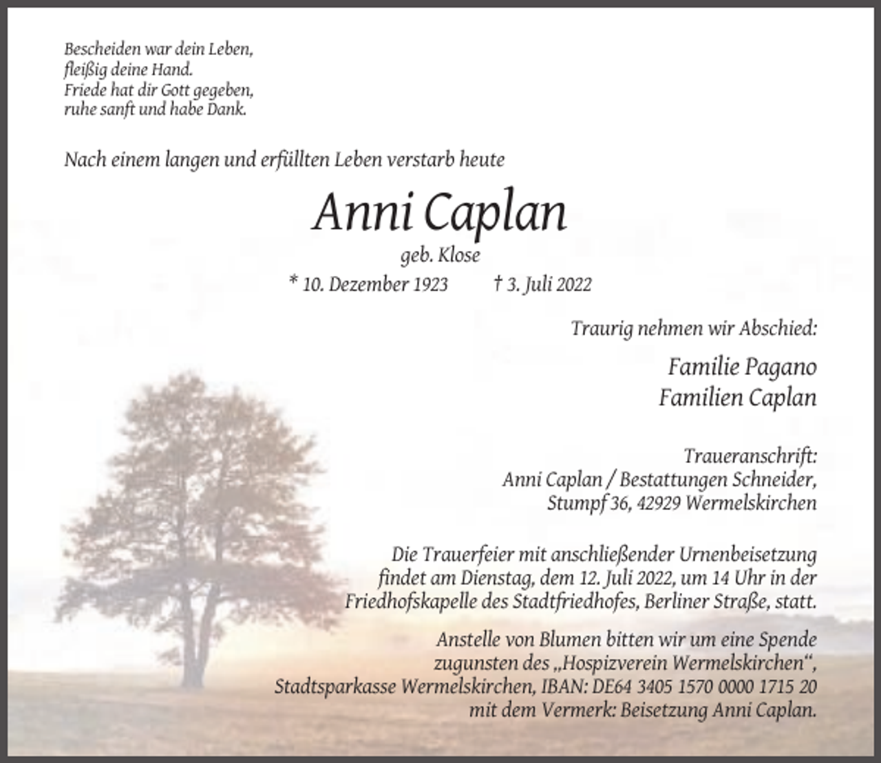 <p>Bescheiden war dein Leben,<br />fleißig deine Hand.<br />Friede hat dir Gott gegeben,<br />ruhe sanft und habe Dank.</p><p>Nach einem langen und erfüllten Leben verstarb heute</p><p>Anni Caplan<br />geb. Klose<br />* 10. Dezember 1923<br />† 3. Juli 2022<br />Traurig nehmen wir Abschied:</p><p>Familie Pagano<br />Familien Caplan<br />Traueranschrift:<br />Anni Caplan / Bestattungen Schneider,<br />Stumpf 36, 42929 Wermelskirchen<br />Die Trauerfeier mit anschließender Urnenbeisetzung<br />findet am Dienstag, dem 12. Juli 2022, um 14 Uhr in der<br />Friedhofskapelle des Stadtfriedhofes, Berliner Straße, statt.<br />Anstelle von Blumen bitten wir um eine Spende<br />zugunsten des „Hospizverein Wermelskirchen“,<br />Stadtsparkasse Wermelskirchen, IBAN: DE64 3405 157000 1715 20<br />mit dem Vermerk: Beisetzung Anni Caplan.</p>