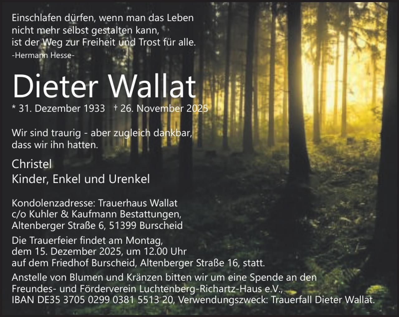 <p>Einschlafen dürfen, wenn man das Leben<br />nicht mehr selbst gestalten kann,<br />ist der Weg zur Freiheit und Trost für alle.<br />-Hermann Hesse-</p><p>Dieter Wallat</p><p>* 31. Dezember 1933 † 26. November 2025<br />Wir sind traurig - aber zugleich dankbar,<br />dass wir ihn hatten.</p><p>Christel<br />Kinder, Enkel und Urenkel<br />Kondolenzadresse: Trauerhaus Wallat<br />c/o Kuhler &amp; Kaufmann Bestattungen,<br />Altenberger Straße 6, 51399 Burscheid<br />Die Trauerfeier findet am Montag,<br />dem 15. Dezember 2025, um 12.00 Uhr<br />auf dem Friedhof Burscheid, Altenberger Straße 16, statt.<br />Anstelle von Blumen und Kränzen bitten wir um eine Spende an den<br />Freundes- und Förderverein Luchtenberg-Richartz-Haus e.V.,<br />IBAN DE35 3705 0299 0381 5513 20, Verwendungszweck: Trauerfall Dieter Wallat.</p>