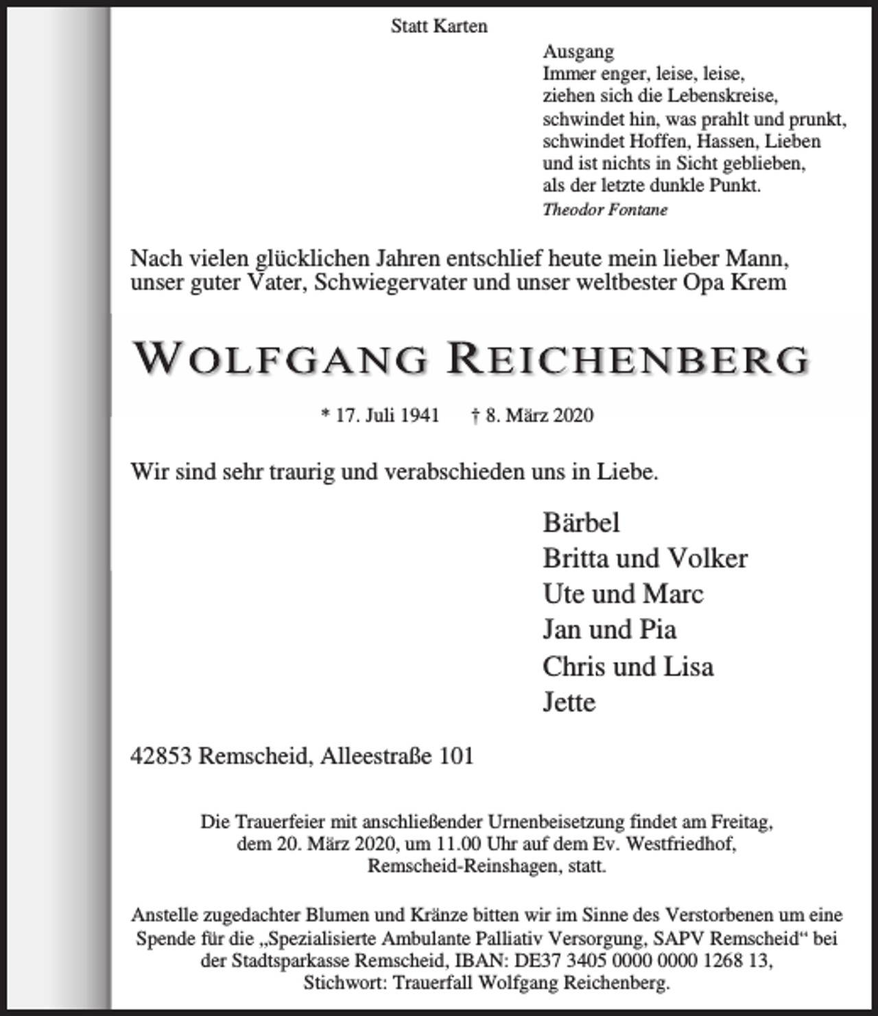 <p>Statt Karten</p><p>Ausgang<br />Immer enger, leise, leise,<br />ziehen sich die Lebenskreise,<br />schwindet hin, was prahlt und prunkt,<br />schwindet Hoffen, Hassen, Lieben<br />und ist nichts in Sicht geblieben,<br />als der letzte dunkle Punkt.<br />Theodor Fontane</p><p>Nach vielen glücklichen Jahren entschlief heute mein lieber Mann,<br />unser guter Vater, Schwiegervater und unser weltbester Opa Krem</p><p>* 17. Juli 1941</p><p>† 8. März 2020</p><p>Wir sind sehr traurig und verabschieden uns in Liebe.</p><p>Bärbel<br />Britta und Volker<br />Ute und Marc<br />Jan und Pia<br />Chris und Lisa<br />Jette<br />42853 Remscheid, Alleestraße 101<br />Die Trauerfeier mit anschließender Urnenbeisetzung findet am Freitag,<br />dem 20. März 2020, um 11.00 Uhr auf dem Ev. Westfriedhof,<br />Remscheid-Reinshagen, statt.<br />Anstelle zugedachter Blumen und Kränze bitten wir im Sinne des Verstorbenen um eine<br />Spende für die „Spezialisierte Ambulante Palliativ Versorgung, SAPV Remscheid“ bei<br />der Stadtsparkasse Remscheid, IBAN: DE37 3405 1268 13,<br />Stichwort: Trauerfall Wolfgang Reichenberg.</p>