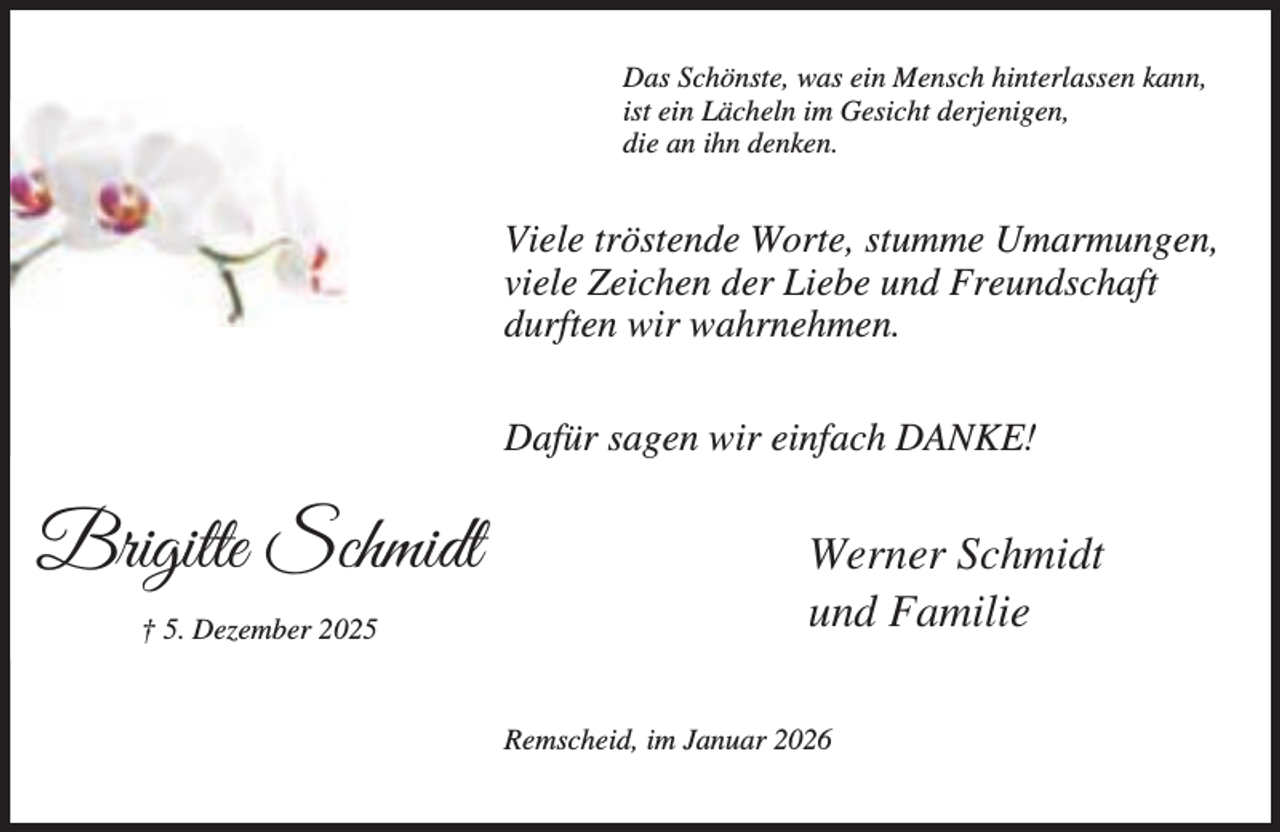 <p>Das Schönste, was ein Mensch hinterlassen kann,<br />ist ein Lächeln im Gesicht derjenigen,<br />die an ihn denken.</p><p>Viele tröstende Worte, stumme Umarmungen,<br />viele Zeichen der Liebe und Freundschaft<br />durften wir wahrnehmen.<br />Dafür sagen wir einfach DANKE!</p><p>Brigitte Schmidt<br />† 5. Dezember 2025</p><p>Werner Schmidt<br />und Familie<br />Remscheid, im Januar 2026</p>