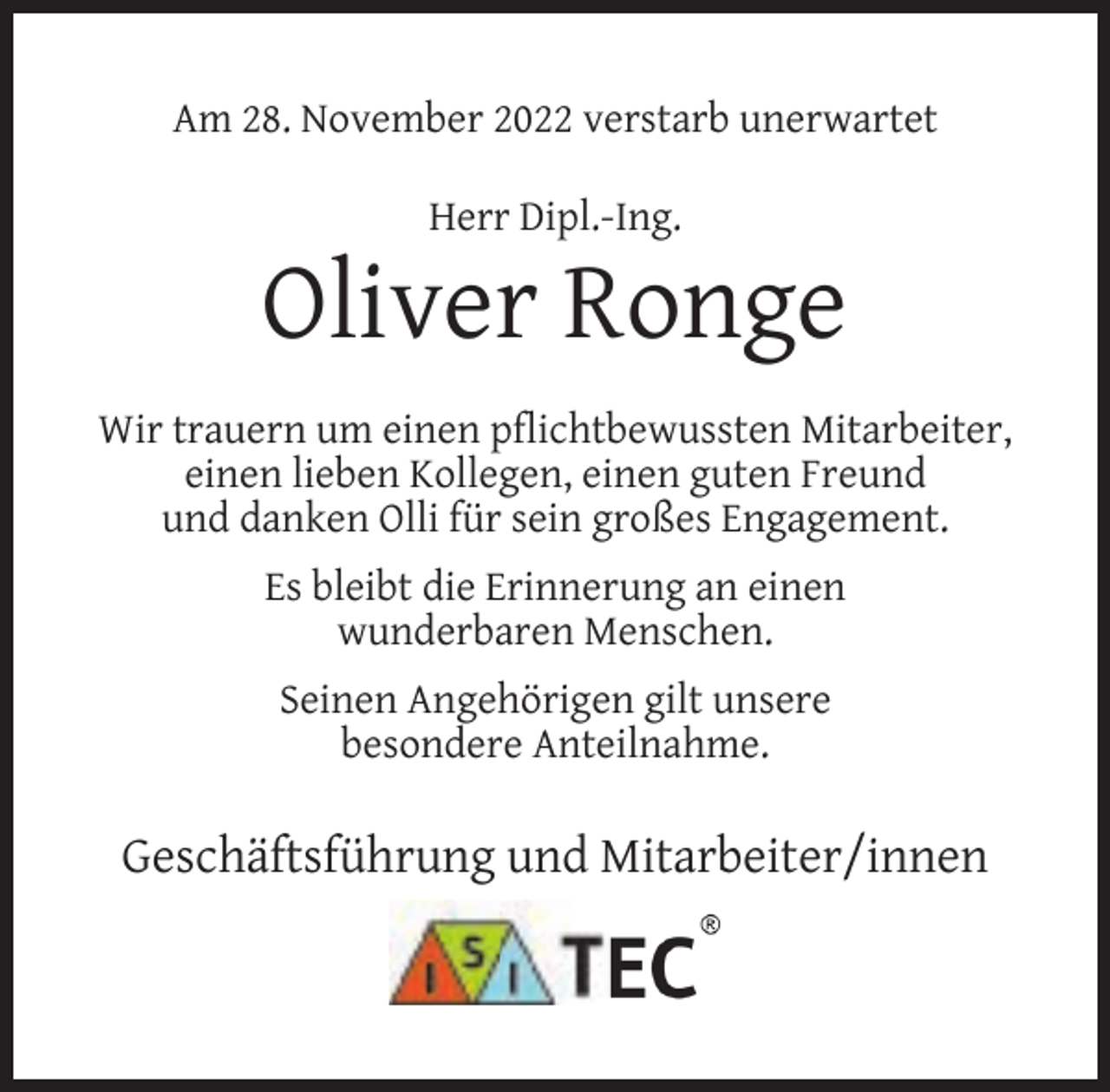 <p>Am 28. November 2022 verstarb unerwartet<br />Herr Dipl.-Ing.</p><p>Oliver Ronge<br />Wir trauern um einen pﬂichtbewussten Mitarbeiter,<br />einen lieben Kollegen, einen guten Freund<br />und danken Olli für sein großes Engagement.<br />Es bleibt die Erinnerung an einen<br />wunderbaren Menschen.<br />Seinen Angehörigen gilt unsere<br />besondere Anteilnahme.</p><p>Geschäftsführung und Mitarbeiter/innen</p>
