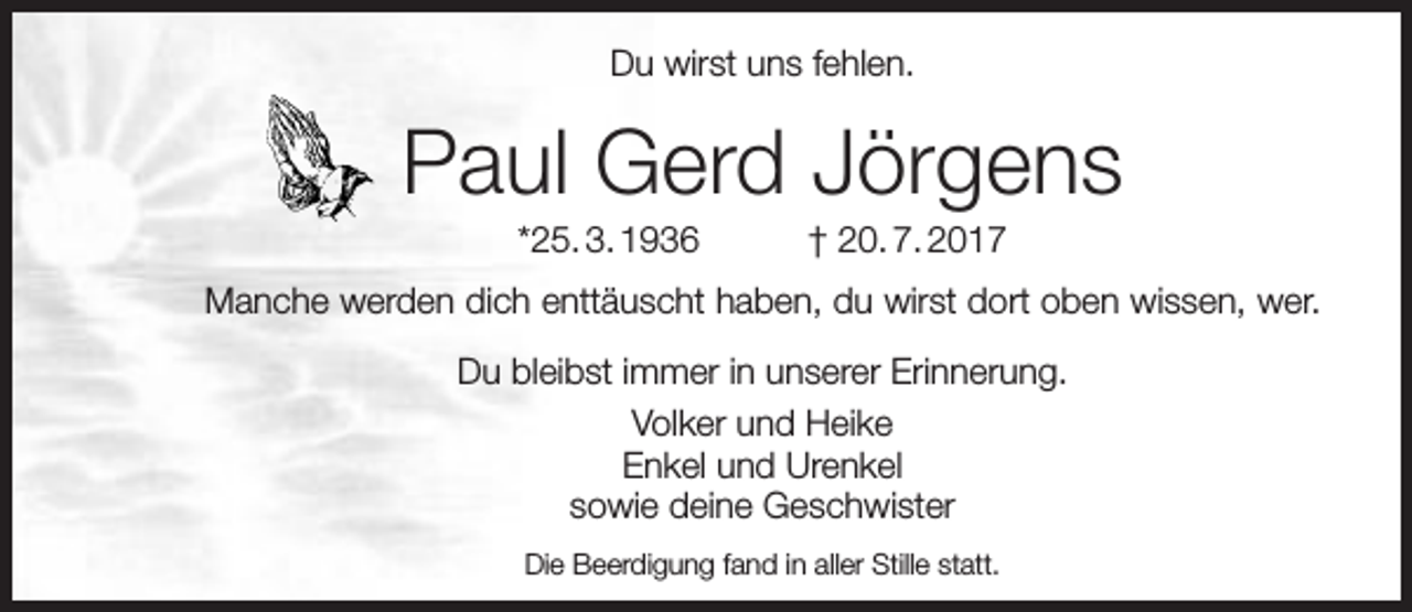 <p>Du wirst uns fehlen.</p><p>Paul Gerd Jörgens<br />*25. 3. 1936</p><p>† 20. 7. 2017</p><p>Manche werden dich enttäuscht haben, du wirst dort oben wissen, wer.<br />Du bleibst immer in unserer Erinnerung.<br />Volker und Heike<br />Enkel und Urenkel<br />sowie deine Geschwister<br />Die Beerdigung fand in aller Stille statt.</p>