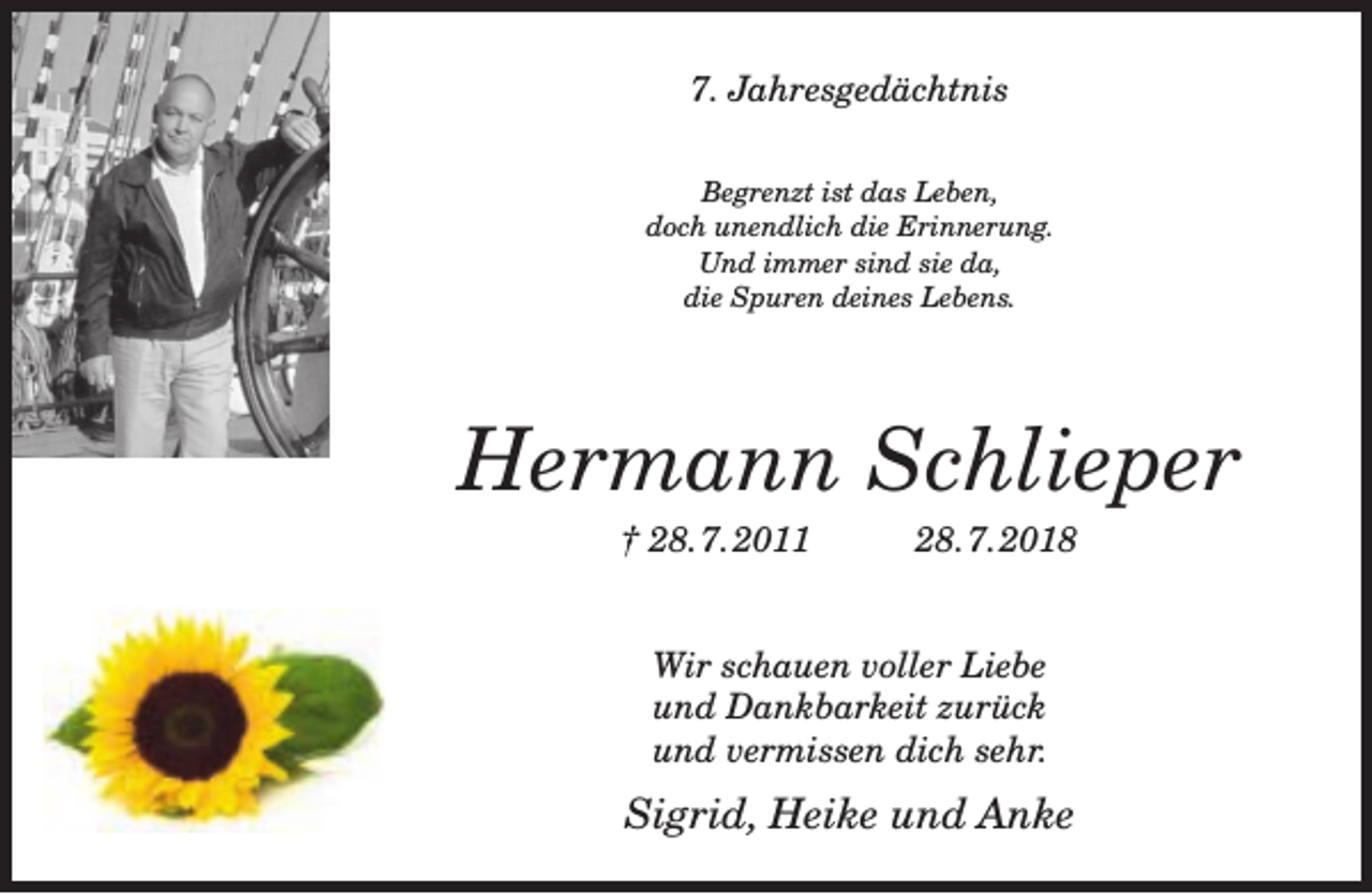 <p>7. Jahresgedächtnis<br />Begrenzt ist das Leben,<br />doch unendlich die Erinnerung.<br />Und immer sind sie da,<br />die Spuren deines Lebens.</p><p>Hermann Schlieper<br />† 28.7.2011</p><p>28.7.2018</p><p>Wir schauen voller Liebe<br />und Dankbarkeit zurück<br />und vermissen dich sehr.</p><p>Sigrid, Heike und Anke</p>