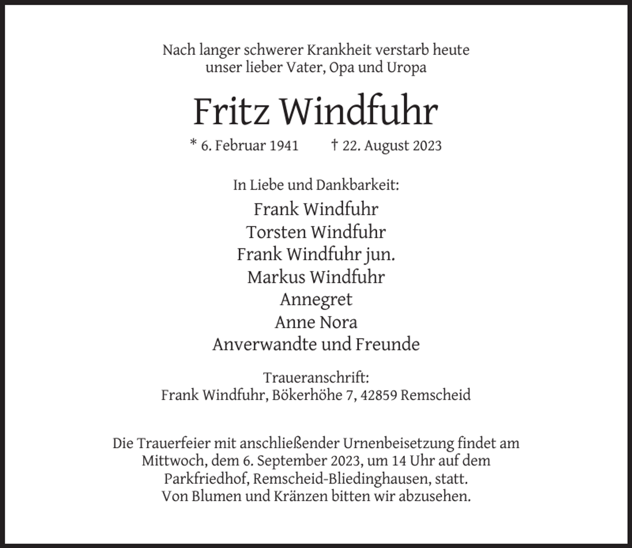 <p>Nach langer schwerer Krankheit verstarb heute<br />unser lieber Vater, Opa und Uropa</p><p>Fritz Windfuhr<br />* 6. Februar 1941</p><p>† 22. August 2023</p><p>In Liebe und Dankbarkeit:</p><p>Frank Windfuhr<br />Torsten Windfuhr<br />Frank Windfuhr jun.<br />Markus Windfuhr<br />Annegret<br />Anne Nora<br />Anverwandte und Freunde<br />Traueranschrift:<br />Frank Windfuhr, Bökerhöhe 7, 42859 Remscheid</p><p>Die Trauerfeier mit anschließender Urnenbeisetzung findet am<br />Mittwoch, dem 6. September 2023, um 14 Uhr auf dem<br />Parkfriedhof, Remscheid-Bliedinghausen, statt.<br />Von Blumen und Kränzen bitten wir abzusehen.</p>
