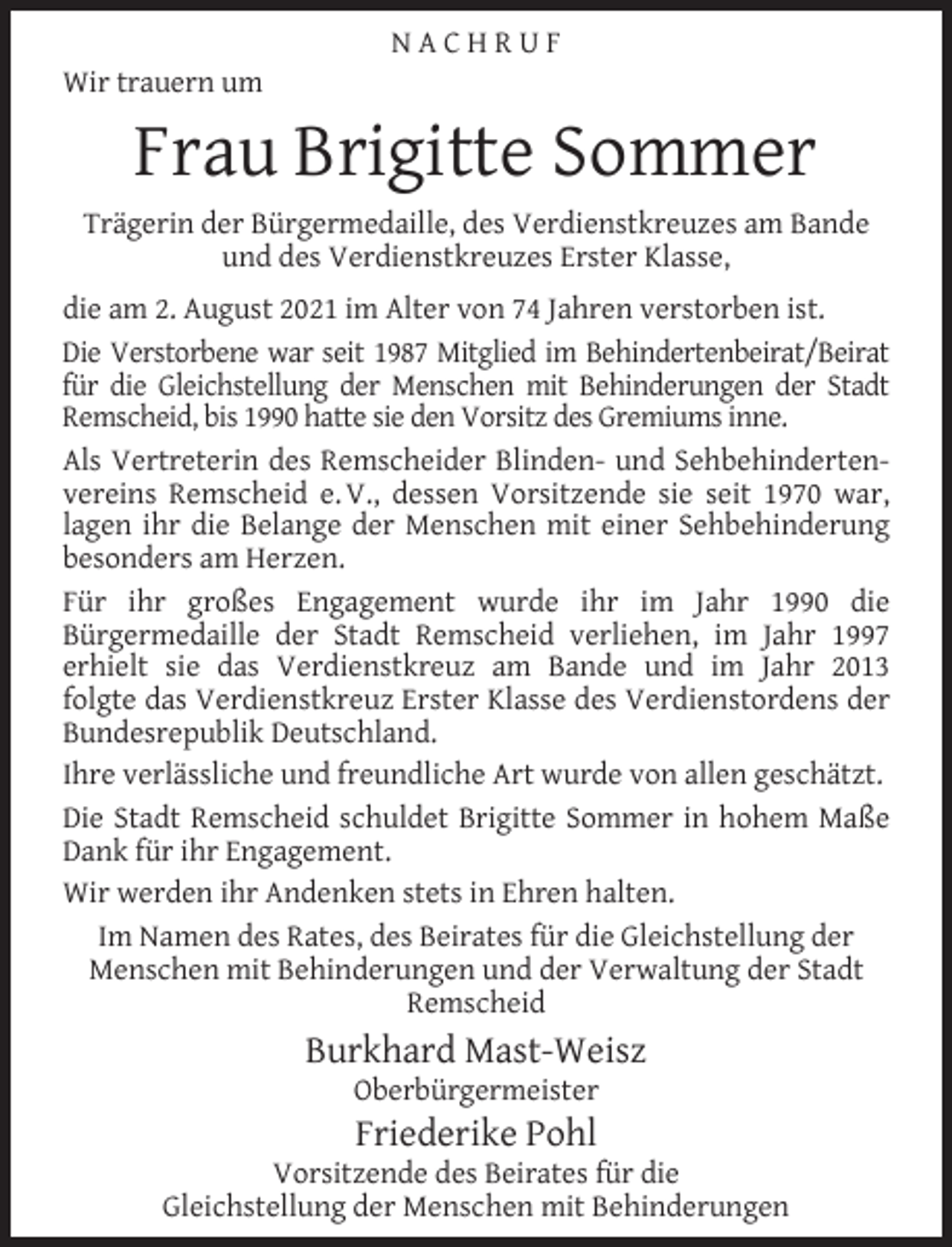 <p>Wir trauern um</p><p>NACHRUF</p><p>Frau Brigitte Sommer</p><p>Trägerin der Bürgermedaille, des Verdienstkreuzes am Bande<br />und des Verdienstkreuzes Erster Klasse,<br />die am 2. August 2021 im Alter von 74 Jahren verstorben ist.<br />Die Verstorbene war seit 1987 Mitglied im Behindertenbeirat/Beirat<br />für die Gleichstellung der Menschen mit Behinderungen der Stadt<br />Remscheid, bis 1990 hatte sie den Vorsitz des Gremiums inne.<br />Als Vertreterin des Remscheider Blinden- und Sehbehindertenvereins Remscheid e. V., dessen Vorsitzende sie seit 1970 war,<br />lagen ihr die Belange der Menschen mit einer Sehbehinderung<br />besonders am Herzen.<br />Für ihr großes Engagement wurde ihr im Jahr 1990 die<br />Bürgermedaille der Stadt Remscheid verliehen, im Jahr 1997<br />erhielt sie das Verdienstkreuz am Bande und im Jahr 2013<br />folgte das Verdienstkreuz Erster Klasse des Verdienstordens der<br />Bundesrepublik Deutschland.<br />Ihre verlässliche und freundliche Art wurde von allen geschätzt.<br />Die Stadt Remscheid schuldet Brigitte Sommer in hohem Maße<br />Dank für ihr Engagement.<br />Wir werden ihr Andenken stets in Ehren halten.<br />Im Namen des Rates, des Beirates für die Gleichstellung der<br />Menschen mit Behinderungen und der Verwaltung der Stadt<br />Remscheid</p><p>Burkhard Mast-Weisz<br />Oberbürgermeister</p><p>Friederike Pohl</p><p>Vorsitzende des Beirates für die<br />Gleichstellung der Menschen mit Behinderungen</p>