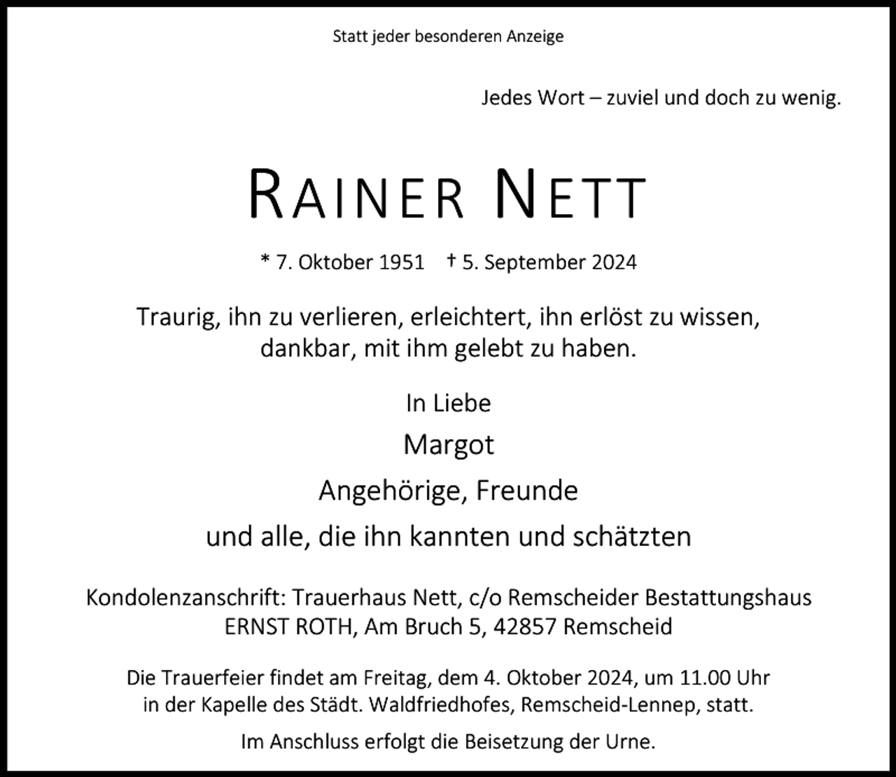 <p>Statt jeder besonderen Anzeige</p><p>Jedes Wort – zuviel und doch zu wenig.</p><p>R AINER N ETT<br />* 7. Oktober 1951 † 5. September 2024</p><p>Traurig, ihn zu verlieren, erleichtert, ihn erlöst zu wissen,<br />dankbar, mit ihm gelebt zu haben.<br />In Liebe</p><p>Margot<br />Angehörige, Freunde<br />und alle, die ihn kannten und schätzten<br />Kondolenzanschrift: Trauerhaus Nett, c/o Remscheider Bestattungshaus<br />ERNST ROTH, Am Bruch 5, 42857 Remscheid<br />Die Trauerfeier findet am Freitag, dem 4. Oktober 2024, um 11.00 Uhr<br />in der Kapelle des Städt. Waldfriedhofes, Remscheid-Lennep, statt.<br />Im Anschluss erfolgt die Beisetzung der Urne.</p>