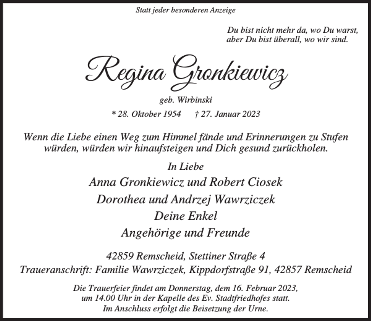<p>Statt jeder besonderen Anzeige</p><p>Du bist nicht mehr da, wo Du warst,<br />aber Du bist überall, wo wir sind.</p><p>Regina Gronkiewicz<br />geb. Wirbinski<br />* 28. Oktober 1954</p><p>† 27. Januar 2023</p><p>Wenn die Liebe einen Weg zum Himmel fände und Erinnerungen zu Stufen<br />würden, würden wir hinaufsteigen und Dich gesund zurückholen.<br />In Liebe</p><p>Anna Gronkiewicz und Robert Ciosek<br />Dorothea und Andrzej Wawrziczek<br />Deine Enkel<br />Angehörige und Freunde<br />42859 Remscheid, Stettiner Straße 4<br />Traueranschrift: Familie Wawrziczek, Kippdorfstraße 91, 42857 Remscheid<br />Die Trauerfeier findet am Donnerstag, dem 16. Februar 2023,<br />um 14.00 Uhr in der Kapelle des Ev. Stadtfriedhofes statt.<br />Im Anschluss erfolgt die Beisetzung der Urne.</p>
