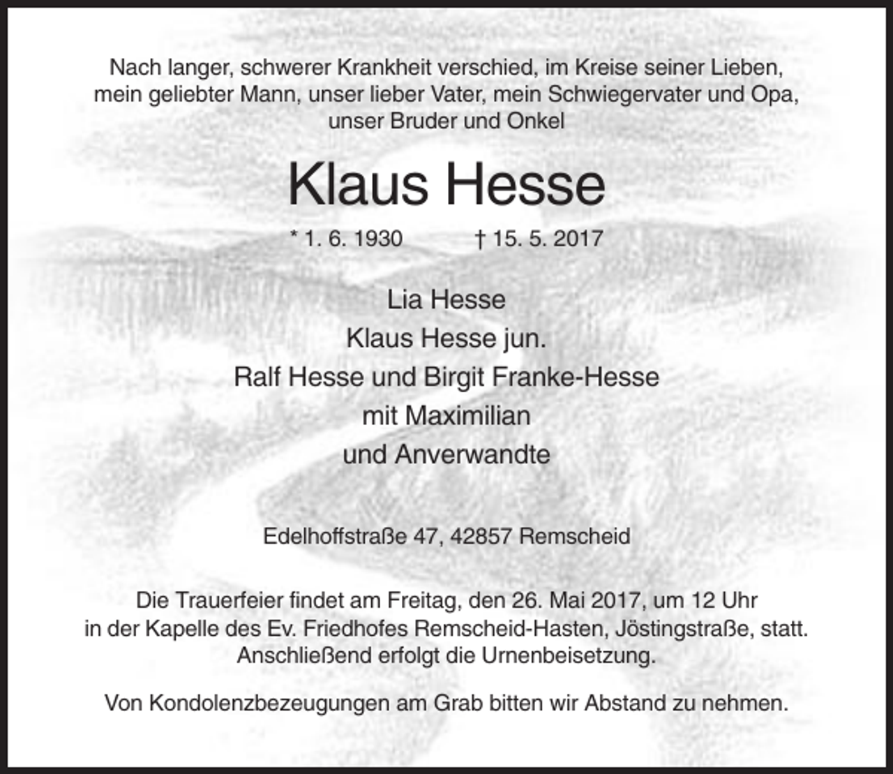 <p>Nach langer, schwerer Krankheit verschied, im Kreise seiner Lieben,<br />mein geliebter Mann, unser lieber Vater, mein Schwiegervater und Opa,<br />unser Bruder und Onkel</p><p>Klaus Hesse<br />* 1. 6. 1930</p><p>† 15. 5. 2017</p><p>Lia Hesse<br />Klaus Hesse jun.<br />Ralf Hesse und Birgit Franke-Hesse<br />mit Maximilian<br />und Anverwandte<br />Edelhoffstraße 47, 42857 Remscheid<br />Die Trauerfeier findet am Freitag, den 26. Mai 2017, um 12 Uhr<br />in der Kapelle des Ev. Friedhofes Remscheid-Hasten, Jöstingstraße, statt.<br />Anschließend erfolgt die Urnenbeisetzung.<br />Von Kondolenzbezeugungen am Grab bitten wir Abstand zu nehmen.</p>