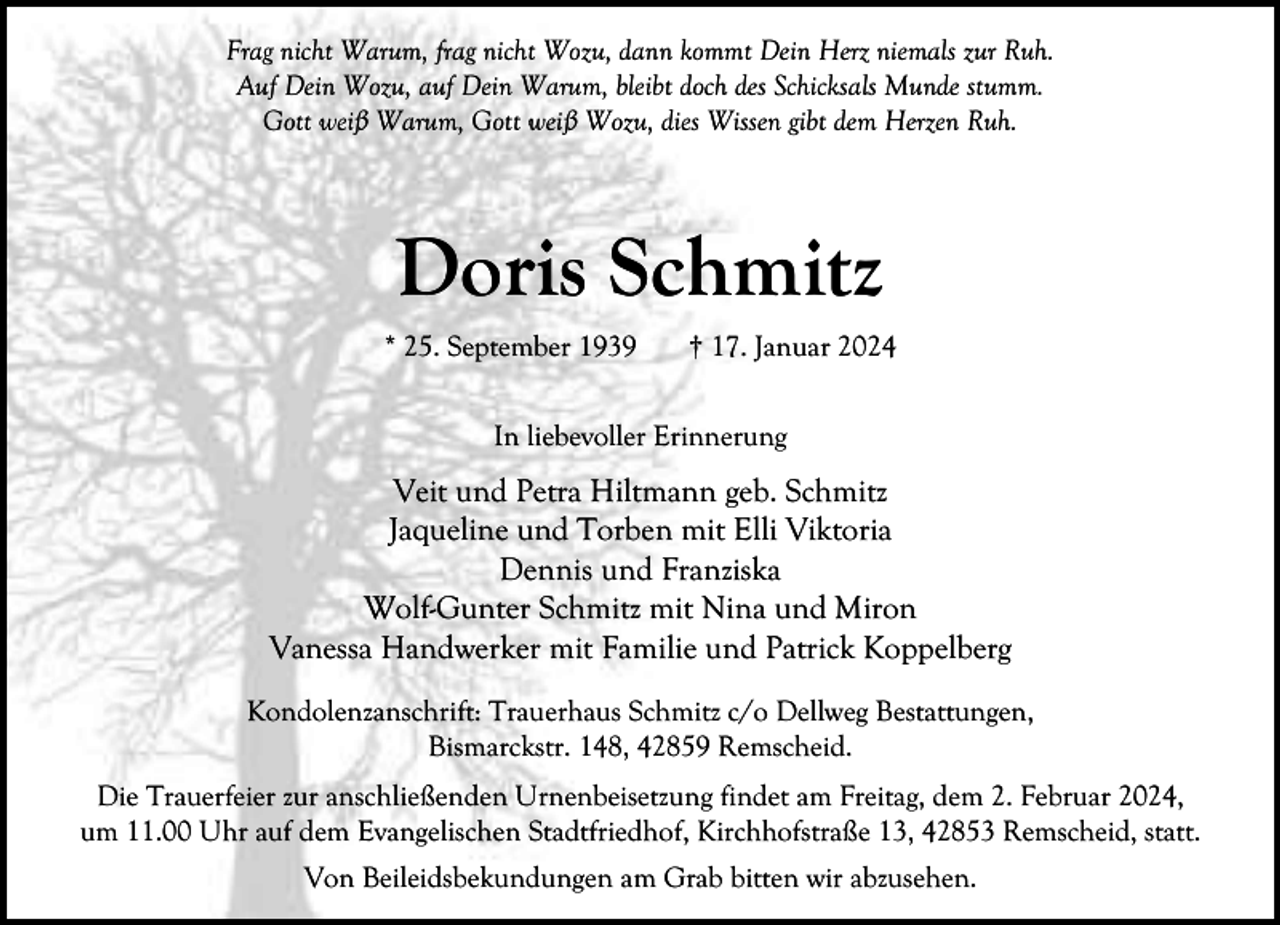 <p>Frag nicht Warum, frag nicht Wozu, dann kommt Dein Herz niemals zur Ruh.<br />Auf Dein Wozu, auf Dein Warum, bleibt doch des Schicksals Munde stumm.<br />Gott weiß Warum, Gott weiß Wozu, dies Wissen gibt dem Herzen Ruh.</p><p>Doris Schmitz<br />* 25. September 1939</p><p>† 17. Januar 2024</p><p>In liebevoller Erinnerung</p><p>Veit und Petra Hiltmann geb. Schmitz<br />Jaqueline und Torben mit Elli Viktoria<br />Dennis und Franziska<br />Wolf-Gunter Schmitz mit Nina und Miron<br />Vanessa Handwerker mit Familie und Patrick Koppelberg<br />Kondolenzanschrift: Trauerhaus Schmitz c/o Dellweg Bestattungen,<br />Bismarckstr. 148, 42859 Remscheid.<br />Die Trauerfeier zur anschließenden Urnenbeisetzung findet am Freitag, dem 2. Februar 2024,<br />um 11.00 Uhr auf dem Evangelischen Stadtfriedhof, Kirchhofstraße 13, 42853 Remscheid, statt.<br />Von Beileidsbekundungen am Grab bitten wir abzusehen.</p>