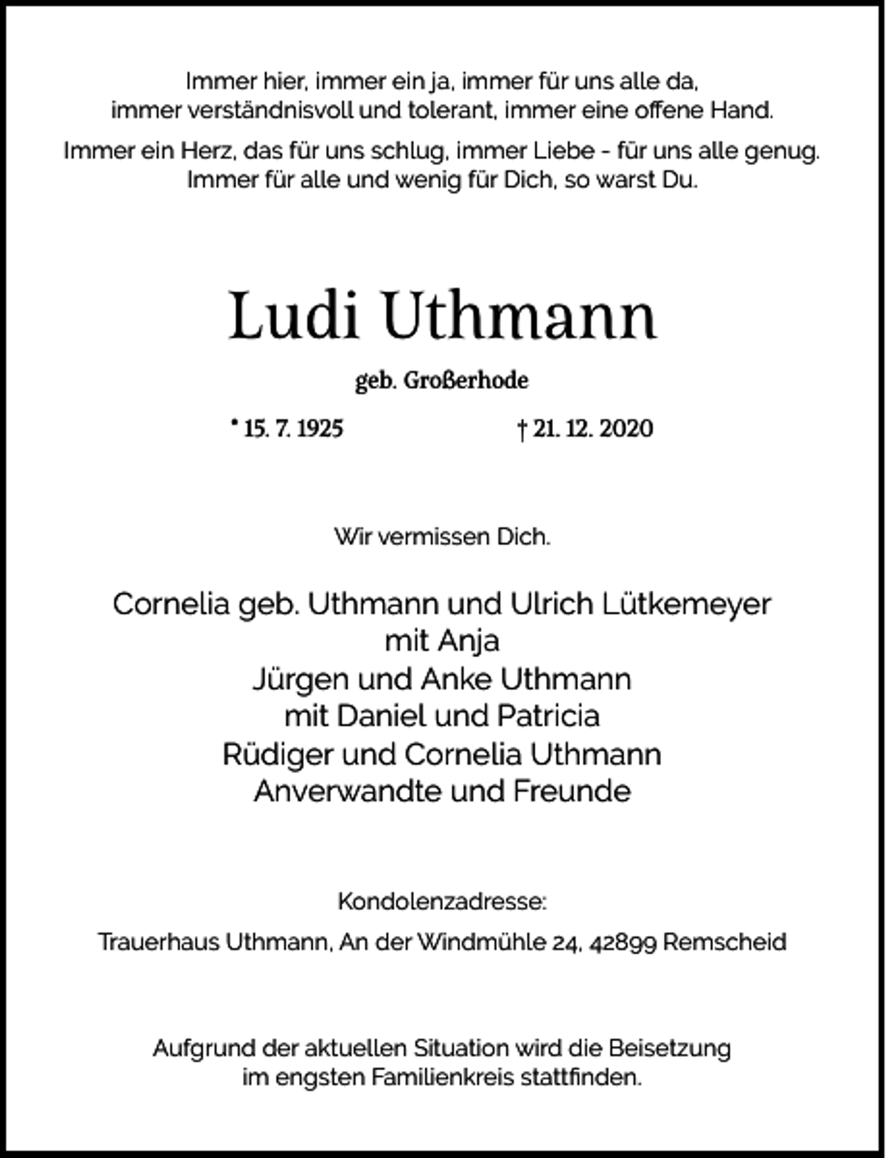 <p>Immer hier, immer ein ja, immer für uns alle da,<br />immer verständnisvoll und tolerant, immer eine oﬀene Hand.<br />Immer ein Herz, das für uns schlug, immer Liebe - für uns alle genug.<br />Immer für alle und wenig für Dich, so warst Du.</p><p>Ludi Uthmann<br />geb. Großerhode<br />* 15. 7. 1925</p><p>† 21. 12. 2020</p><p>Wir vermissen Dich.</p><p>Cornelia geb. Uthmann und Ulrich Lütkemeyer<br />mit Anja<br />Jürgen und Anke Uthmann<br />mit Daniel und Patricia<br />Rüdiger und Cornelia Uthmann<br />Anverwandte und Freunde<br />Kondolenzadresse:<br />Trauerhaus Uthmann, An der Windmühle 24, 42899 Remscheid</p><p>Aufgrund der aktuellen Situation wird die Beisetzung<br />im engsten Familienkreis stattﬁnden.</p>