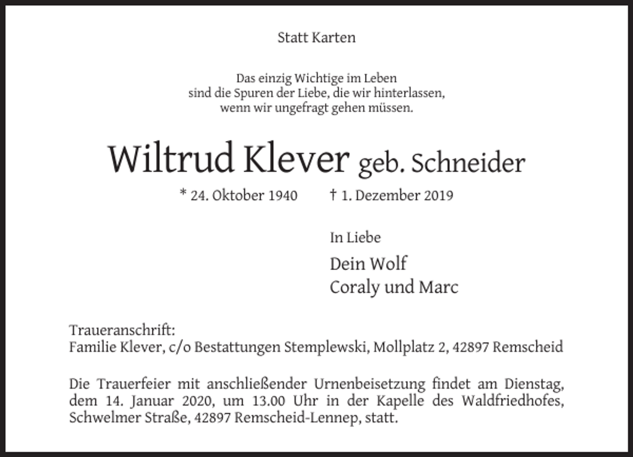 <p>Statt Karten<br />Das einzig Wichtige im Leben<br />sind die Spuren der Liebe, die wir hinterlassen,<br />wenn wir ungefragt gehen müssen.</p><p>Wiltrud Klever geb. Schneider<br />* 24. Oktober 1940</p><p>† 1. Dezember 2019<br />In Liebe</p><p>Dein Wolf<br />Coraly und Marc<br />Traueranschrift:<br />Familie Klever, c/o Bestattungen Stemplewski, Mollplatz 2, 42897 Remscheid<br />Die Trauerfeier mit anschließender Urnenbeisetzung findet am Dienstag,<br />dem 14. Januar 2020, um 13.00 Uhr in der Kapelle des Waldfriedhofes,<br />Schwelmer Straße, 42897 Remscheid-Lennep, statt.</p>