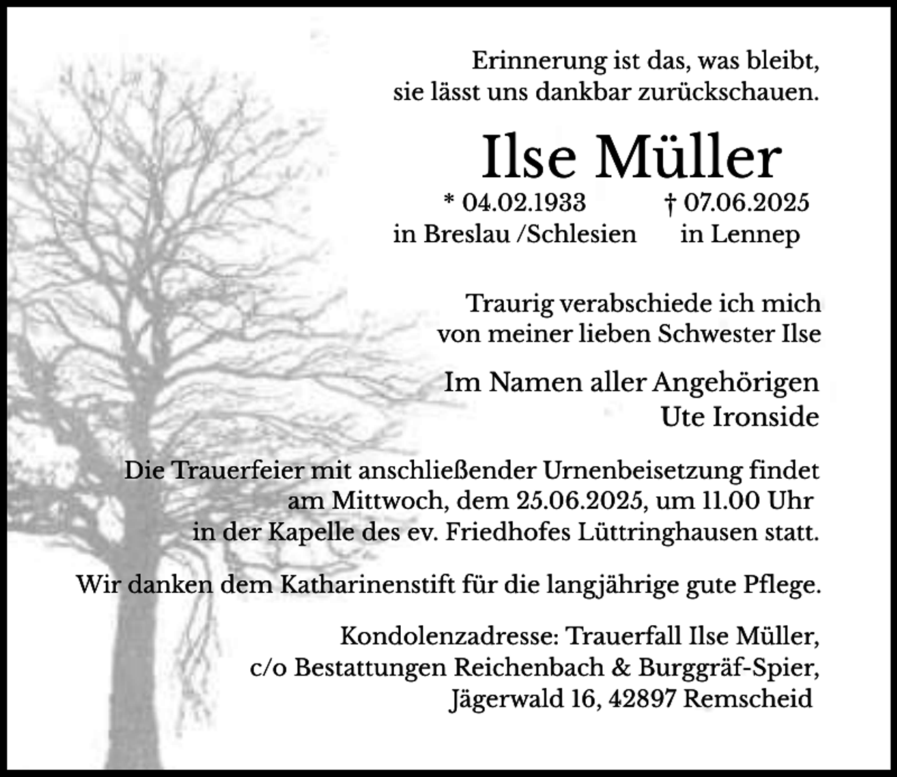 <p>Erinnerung ist das, was bleibt,<br />sie lässt uns dankbar zurückschauen.</p><p>Ilse Müller</p><p>* 04.02.1933<br />in Breslau /Schlesien</p><p>† 07.06.2025<br />in Lennep</p><p>Traurig verabschiede ich mich<br />von meiner lieben Schwester Ilse</p><p>Im Namen aller Angehörigen<br />Ute Ironside<br />Die Trauerfeier mit anschließender Urnenbeisetzung findet<br />am Mittwoch, dem 25.06.2025, um 11.00 Uhr<br />in der Kapelle des ev. Friedhofes Lüttringhausen statt.<br />Wir danken dem Katharinenstift für die langjährige gute Pflege.<br />Kondolenzadresse: Trauerfall Ilse Müller,<br />c/o Bestattungen Reichenbach &amp; Burggräf-Spier,<br />Jägerwald 16, 42897 Remscheid</p>